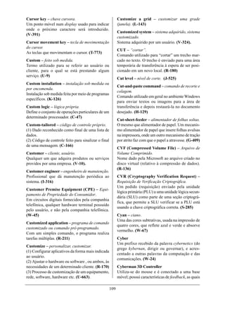 Cursor key – chave cursora.                                 Customize a grid – customizar uma grade
Um ponto móvel num display usado para indicar               (janela). (L-143)
onde o próximo caractere será introduzido.
                                                            Customized system – sistema adquirido, sistema
(V-391)
                                                            customizado.
Cursor movement key – tecla de movimentação                 Sistema adquirido por um usuário. (V-324).
do cursor.
                                                            CUT – “cortar”.
As teclas que movimentam o cursor. (T-773)
                                                            Comando utilizado para “cortar” um trecho mar-
Custom – feito sob medida.                                  cado no texto. O trecho é enviado para uma área
Termo utilizado para se referir ao usuário ou               temporária de transferência à espera de ser posi-
cliente, para o qual se está prestando algum                cionado em um novo local. (R-180)
serviço. (U-9)
                                                            Cut level – nível de corte. (J-525)
Custom installation – instalação sob medida ou
                                                            Cut-and-paste command – comando de recorte e
por encomenda.
                                                            colagem.
Instalação sob medida feita por meio de programas
                                                            Comando utilizado em geral no ambiente Windows
específicos. (K-126)
                                                            para enviar textos ou imagens para a área de
Custom logic – lógica própria.                              transferência e depois restaurá-la no documento
Define o conjunto de operações particulares de um           desejado. (H-129)
determinado processador. (C-47)
                                                            Cut-sheet-feeder – alimentador de folhas soltas.
Custom-tailored – código de controle próprio.               O mesmo que alimentador de papel. Um mecanis-
(1) Dado reconhecido como final de uma lista de             mo alimentador de papel que insere folhas avulsas
dados.                                                      na impressora, onde um outro mecanismo de tração
(2) Código de controle feito para sinalizar o final         por atrito faz com que o papel a atravesse. (G-409)
de uma mensagem. (C-166)
                                                            CVF (Compressed Volume File) – Arquivo de
Customer – cliente, usuário.                                Volume Comprimido.
Qualquer um que adquira produtos ou serviços                Nome dado pela Microsoft ao arquivo criado no
providos por uma empresa. (V-10).                           disco virtual (relativo à compressão de dados).
                                                            (R-136)
Customer engineer – engenheiro de manutenção.
Profissional que dá manutenção periódica ao                 CVR (Cryptography Verification Request) –
sistema. (I-316)                                            Requisição de Verificação Criptográfica.
                                                            Um pedido (requisição) enviado pela unidade
Customer Premise Equipment (CPE) – Equi-
                                                            lógica primária (PLU) a uma unidade lógica secun-
pamento de Propriedade do Consumidor.
                                                            dária (SLU) como parte de uma seção criptográ-
Em circuitos digitais fornecidos pela companhia
                                                            fica, que permite a SLU verificar se a PLU está
telefônica, qualquer hardware terminal possuído
                                                            usando a chave criptográfica correta. (S-285)
pelo usuário, e não pela companhia telefônica.
(W-45)                                                      Cyan – ciano.
                                                            Uma das cores subtrativas, usada na impressão de
Customized application – programa de comando
                                                            quatro cores, que reflete azul e verde e absorve
customizado ou comando pré-programado.
                                                            vermelho. (W-67)
Com um simples comando, o programa realiza
tarefas múltiplas. (R-211)                                  Cyber
                                                            Um prefixo recebido da palavra cybernetics (do
Customize – personalizar, customizar.
                                                            grego kybernan, dirigir ou governar), e acres-
(1) Configurar aplicativos da forma mais indicada
                                                            centado a outras palavras da computação e das
ao usuário.
                                                            comunicações. (W-24)
(2) Ajustar o hardware ou software , ou ambos, às
necessidades de um determinado cliente. (R-170)             Cyberman 3D Controller
(3) Processo de customização de um equipamento,             Utiliza-se do mouse e é conectado a uma base
rede, software, hardware etc. (U-663).                      móvel; possui características de feedback, as quais

                                                      109
 