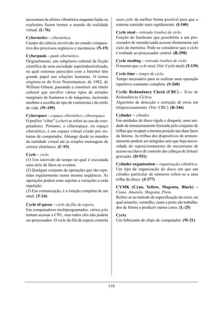 necessitam de efeitos vibratórios enquanto balas ou         esses jobs da melhor forma possível para que o
explosões fazem tremer o mundo da realidade                 sistema caminhe mais rapidamente. (I-340)
virtual. (L-76)
                                                            Cycle steal – retirada (roubo) de ciclo.
Cybernetics – cibernética.                                  Função do hardware que possibilita a um pro-
Campo da ciência envolvido no estudo compara-               cessador de entrada/saída acessar diretamente um
tivo dos processos orgânicos e mecânicos. (N-19)            ciclo de memória. Pode-se considerar que o ciclo
                                                            é roubado ao processador central. (R-298)
Cyberpunk – punk cibernético.
Originalmente, um subgênero cultural da ficção              Cycle stealing – retirada (roubo) de ciclo.
científica de uma sociedade superindustrializada,           O mesmo que cycle steal. (Ver: Cycle steal). (T-139)
na qual sistemas parecidos com a Internet têm
                                                            Cycle time – tempo de ciclo.
grande papel nas relações humanas. O termo
                                                            Tempo necessário para se realizar uma operação
originou-se do livro Neuromancer, de 1982, de
                                                            repetitiva constante completa. (S-268)
William Gibson, passando a constituir um rótulo
cultural que envolve vários tipos de atitudes               Cyclic Redundancy Check (CRC) – Teste de
marginais de humanos e de máquinas, incluindo               Redundância Cíclica.
também a escolha do tipo de vestimenta e do estilo          Algoritmo de detecção e correção de erros em
de vida. (W-109)                                            teleprocessamento. (Ver: CRC). (R-346)
Cyberspace – espaço cibernético, ciberespaço.               Cylinder – cilindro.
O prefixo “ciber” (cyber) se refere ao uso de com-          Em unidades de disco rígido e disquete, uma uni-
putadores. Portanto, o ciberespaço, ou espaço               dade de armazenamento formada pelo conjunto de
cibernético, é um espaço virtual criado por sis-            trilhas que ocupam a mesma posição nas duas faces
temas de computador. Abrange desde os mundos                da lâmina. As trilhas dos dispositivos de armaze-
da realidade virtual até as simples mensagens de            namento podem ser atingidas sem que haja neces-
correio eletrônico. (C-93)                                  sidade do reposicionamento do mecanismo de
                                                            acesso ou chave de conexão das cabeças de leitura/
Cycle – ciclo.                                              gravação. (D-921)
(1) Um intervalo de tempo no qual é executada
uma série de fatos ou eventos.                              Cylinder organization – organização cilíndrica.
(2) Qualquer conjunto de operações que são repe-            Um tipo de organização do disco em que um
tidas regularmente numa mesma seqüência. As                 cilindro particular de números refere-se a uma
operações podem estar sujeitas a variações a cada           trilha do disco. (J-377)
repetição.                                                  CYMK (Cyan, Yellow, Magenta, Black) –
(3) Em comunicação, é a rotação completa de um              Ciano, Amarelo, Magenta, Preto.
sinal. (T-24)                                               Refere-se ao método de especificação de cores, no
                                                            qual amarelo, vermelho, ciano e preto são trabalha-
Cycle of queue – ciclo da fila de espera.
                                                            dos de forma a produzir outras cores. (L-25)
Em computadores multiprogramados, vários jobs
tentam acessar a CPU, mas todos eles não podem              Cyrix
ser processados. O ciclo da fila de espera controla         Um fabricante de chips de computador. (W-21)




                                                      110
 