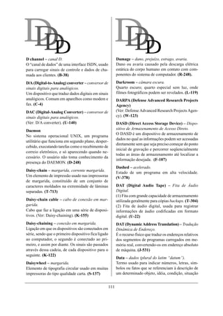 DD
DD                                                      DD
                                                        DD
D channel – canal D.                                        Damage – dano, prejuízo, estrago, avaria.
O “canal de dados” de uma interface ISDN, usado             Dano ou avaria causado pela descarga elétrica
para carregar sinais de controle e dados de cha-            estática do corpo humano em contato com com-
mada aos clientes. (B-38)                                   ponentes do sistema de computador. (R-248).

D/A (Digital-to-Analog) converter – conversor de            Darkroom – câmara escura.
sinais digitais para analógicos.                            Quarto escuro; quarto especial sem luz, onde
Um dispositivo que traduz dados digitais em sinais          filmes fotográficos podem ser revelados. (L-119)
analógicos. Comum em aparelhos como modem e                 DARPA (Defense Advanced Research Projects
fax. (C-4)                                                  Agency)
DAC (Digital-Analog Converter) – conversor de               (Ver: Defense Advanced Research Projects Agen-
sinais digitais para analógicos.                            cy). (W-123)
(Ver: D/A converter). (U-140)                               DASD (Direct Access Storage Device) – Dispo-
Daemon                                                      sitivo de Armazenamento de Acesso Direto.
                                                            O DASD é um dispositivo de armazenamento de
No sistema operacional UNIX, um programa
                                                            dados no qual as informações podem ser acessadas
utilitário que funciona em segundo plano, desper-
                                                            diretamente sem que seja preciso começar do ponto
cebido, executando tarefas como o recebimento de
                                                            inicial de gravação e percorrer seqüencialmente
correio eletrônico, e só aparecendo quando ne-
                                                            todas as áreas de armazenamento até localizar a
cessário. O usuário não toma conhecimento da
                                                            informação desejada. (F-107)
presença do DAEMON. (D-248)
                                                            Dashed – acelerado.
Daisy-chain – margarida, corrente margarida.
                                                            Estado de um programa em alta velocidade.
Um elemento de impressão usado nas impressoras              (V-378)
de margarida, constituído de um conjunto de
caracteres moldados na extremidade de lâminas               DAT (Digital Audio Tape) – Fita de Áudio
separadas. (T-713)                                          Digital.
                                                            (1) Fita com grande capacidade de armazenamento
Daisy-chain cable – cabo de conexão em mar-                 utilizada geralmente para cópias backups. (T-304)
garida.                                                     (2) Fita de áudio digital, usada para registrar
Cabo que faz a ligação em uma série de disposi-             informações de áudio codificadas em formato
tivos. (Ver: Daisy-chaining). (K-155)                       digital. (U-22)
Daisy-chaining – conexão em margarida.                      DAT (Dynamic Address Translation) – Tradução
Ligação em que os dispositivos são conectados em            Dinâmica de Endereço.
série, sendo que o primeiro dispositivo fica ligado         É o recurso físico que traduz os endereços relativos
ao computador, o segundo é conectado ao pri-                dos segmentos de programas carregados em me-
meiro, e assim por diante. Os sinais são passados           mória real, convertendo-os em endereço absoluto
através dessa cadeia, de cada dispositivo para o            de máquina. (J-531)
seguinte. (K-122)
                                                            Data – dados (plural do latim “datum”).
Daisywheel – margarida.                                     Termo usado para indicar números, letras, sím-
Elemento de tipografia circular usado em muitas             bolos ou fatos que se referenciam à descrição de
impressoras do tipo qualidade carta. (S-137)                um determinado objeto, idéia, condição, situação


                                                      111
 