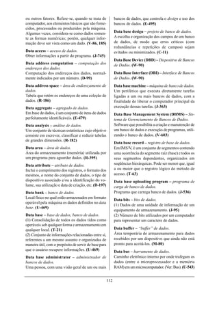 ou outros fatores. Refere-se, quando se trata de             bancos de dados, que controla o design e uso dos
computador, aos elementos básicos que são forne-             bancos de dados. (E-495)
cidos, processados ou produzidos pela máquina.
Algumas vezes, considera-se como dados somen-                Data base design – projeto de banco de dados.
te as formas numéricas; porém, qualquer infor-               A escolha e organização dos campos de um banco
mação deve ser vista como um dado. (V-86, 185)               de dados, de modo que erros críticos (com
                                                             redundâncias e repetições de campos) sejam
Data access – acesso de dados.                               evitados ou minimizados. (C-11)
Obter informações a partir do programa. (J-745)
                                                             Data Base Device (DBD) – Dispositivo de Bancos
Data address computation – computação dos                    de Dados. (W-90)
endereços dos dados.
Computação dos endereços dos dados, normal-                  Data Base Interface (DBI) – Interface de Bancos
mente indicados por um número. (D-99)                        de Dados. (W-90)
Data address space – área de endereçamento de                Data base machine – máquina de banco de dados.
dados.                                                       Um periférico que executa diretamente tarefas
Tabela que retém os endereços de uma coleção de              ligadas a um ou mais bancos de dados, com a
dados. (R-186)                                               finalidade de liberar o computador principal da
Data aggregate – agregado de dados.                          execução dessas tarefas. (J-363)
Em base de dados, é um conjunto de itens de dados            Data Base Management System (DBMS) – Sis-
perfeitamente identificáveis. (E-479)                        tema de Gerenciamento de Bancos de Dados.
Data analysis – análise de dados.                            Software que possibilita a criação e manutenção de
Um conjunto de técnicas estatísticas cujo objetivo           um banco de dados e execução de programas, utili-
consiste em escrever, classificar e reduzir tabelas          zando o banco de dados. (V-603)
de grandes dimensões. (R-182)
                                                             Data base record – registro de base de dados.
Data area – área de dados.                                   Em IMS/V, é um conjunto de segmentos contendo
Área do armazenamento (memória) utilizada por                uma ocorrência do segmento raiz (base) e todos os
um programa para aguardar dados. (R-395)                     seus segmentos dependentes, organizados em
Data attribute – atributo de dados.                          seqüências hierárquicas. Pode ser menor que, igual
Inclui o comprimento dos registros, o formato dos            a ou maior que o registro lógico do método de
mesmos, o nome do conjunto de dados, o tipo de               acesso. (T-63)
dispositivo associado e/ou a identificação do vo-            Data base uploading program – programa de
lume, sua utilização e data de criação, etc. (D-197)         carga de banco de dados.
Data bank – banco de dados.                                  Programa que carrega banco de dados. (J-536)
Local físico no qual estão armazenados em formato
                                                             Data bits – bits de dados.
operável pela máquina os dados definidos no data
                                                             (1) Dados de uma unidade de informação de um
base. (U-469)
                                                             equipamento de armazenamento. (J-95)
Data base – base de dados, banco de dados.                   (2) Número de bits utilizados por um computador
(1) Consolidação de todos os dados tidos como                para representar um caractere de dados.
operáveis sob qualquer forma e armazenamento em
qualquer local. (T-21)                                       Data buffer – “buffer” de dados.
(2) Conjunto de informações relacionadas entre si,           Área temporária de armazenamento para dados
referentes a um mesmo assunto e organizadas de               recebidos por um dispositivo que ainda não está
maneira útil, com o propósito de servir de base para         pronto para aceitá-los. (M-80)
que o usuário recupere informações. (U-469)                  Data bus – barramento de dados.
Data base administrator – administrador de                   Caminho eletrônico interno por onde trafegam os
bancos de dados.                                             dados (entre o microprocessador e a memória
Uma pessoa, com uma visão geral de um ou mais                RAM) em um microcomputador. (Ver: Bus). (U-543)


                                                       112
 