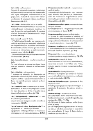 Data cable – cabo de dados.                                   Data communications network – rede de comuni-
Conjunto de um ou mais condutores contidos num                cação de dados.
invólucro protetor que permite que esses condu-               A transferência de informações entre computa-
tores sejam empregados, separadamente ou em                   dores. Pode ser feita por meio de cabos diretos,
grupos, com a finalidade de conectar entre si diver-          como nas redes locais, ou por links de teleco-
sos elementos de um circuito elétrico, transferindo           municações, que utilizam modems e o sistema tele-
dados entre si. (K-113)                                       fônico público. (U-482)
Data cache – dados ocultos, cache de dados.                   Data communications system – sistema de comu-
Armazenamento intermediário de dados de alta                  nicações de dados.
velocidade que é continuamente atualizado por                 Sistema (dispositivos e programas) especializado
meio da recepção contínua de dados da memória                 em comunicação de dados. (R-371)
principal. Tem a função básica de reduzir o tempo             Data compression – compactação de dados.
de acesso. (J-443)                                            A técnica de aproveitamento de espaços de
Data channel – canal de dados.                                armazenamento por eliminar intervalos, desocupar
(1) Via bidirecional de dados que conecta os dis-             campos, eliminar redundâncias de forma a encurtar
positivos periféricos com a memória principal de              o tamanho de registros e blocos. (V-294)
um computador digital. Incrementa o rendimento                Data concentration – concentração de dados.
do computador ao tornar possível que uma ou mais              É a situação na qual os dados estão todos concen-
operações de entrada/saída se realizem simulta-               trados em um único dispositivo. (V-701)
neamente com o cálculo. (D-106)
(2) Circuito responsável pelas operações de entrada           Data connection – conexão de dados.
e saída de dados. (R-364)                                     Ato de comunicação entre computadores. (M-127)

Data channel command – canal de comandos de                   Data control – controle de dados.
dados.                                                        Um ou mais itens de dados usados para identificar,
É o canal pelo qual os dados se interligam. Canal             selecionar, executar ou modificar uma rotina,
esse que informa o comando a ser executado.                   registro, arquivo, operação ou valor de um lado.
(D-107)                                                       (G-43b)

Data collection – coleta de dados.                            Data definition – definição de dados.
O processo de aquisição de documentos de                      Declaração de programa que descreve os recursos
documentos ou dados a partir de seus registros                de especificação do relacionamento ou estabelece
originais; também o agrupamento de elementos de               o contexto dos dados. (R-395)
dados em um todo coerente mediante a classi-                  Data description language – linguagem de des-
ficação. (T-639)                                              crição de dados.
Data communication – comunicação de dados.                    Uma linguagem projetada explicitamente para a
Transferência de daos de um computador a outro,               declaração de estruturas de dados e arquivos.
por meio de conexões diretas (via cabo) ou de                 (H-55)
linhas telefônicas (via modem). (V-700)                       Data dictionary – dicionário de dados.
Data Communications Channel (DCC) – Canal                     (1) Componente básico de especificação estru-
de Comunicação de Dados.                                      turada, consistindo num conjunto de especificações
Circuito pelo qual trafegam os dados em redes de              dos itens dos DFDs. (V-496).
comunicação. (R-365)                                          (2) Dicionário de dados usado em análise de sis-
                                                              temas. (D-870)
Data Communications Equipment (DCE) –                         (3) Em um programa de gerenciamento de bancos
Equipamento de Comunicação de dados.                          de dados, a lista de todos os arquivos necessários
Equipamento central que fornece os recursos do                para uma aplicação de banco de dados (índices,
sistema a que se estiver conectado pela rede. (R-364)         modos de apresentação etc.).


                                                        113
 