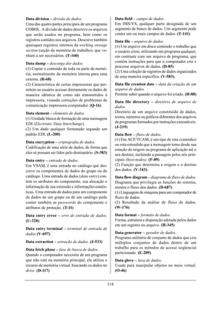 Data division – divisão de dados.                           Data field – campo de dados.
Uma das quatro partes principais de um programa             Em IMS/VS, qualquer parte designada de um
COBOL. A divisão de dados descreve os arquivos              segmento de banco de dados. Um segmento pode
que serão usados no programa, bem como os                   conter um ou mais campos de dados. (T-141)
registros contidos nos arquivos. Descreve também            Data file – arquivo de dados.
quaisquer registros internos da working storage             (1) Um arquivo em disco contendo o trabalho que
section (seção da memória de trabalho), que ve-             o usuário criou, utilizando um programa qualquer,
nham a ser necessários. (T-160)                             em contraste com um arquivo de programa, que
Data dump – descarga dos dados.                             contém instruções para que o computador crie e
                                                            processe arquivos de dados. (D-85)
(1) Copiar o conteúdo de toda ou parte da memó-
                                                            (2) Uma coleção de registros de dados organizados
ria, normalmente da memória interna para uma
                                                            de uma maneira específica. (V-583).
externa. (R-68)
(2) Característica de certas impressoras que per-           Data file creation date – data da criação de um
mitem ao usuário acessar diretamente os dados de            arquivo de dados.
maneira idêntica de como são transmitidos à                 Permite saber quando o arquivo foi criado. (H-88)
impressora, visando correções de problemas de               Data file directory – diretório de arquivo de
comunicação impressora-computador. (Q-16)                   dados.
Data element – elemento de dados.                           Diretório de um arquivo constituído de dados,
(1) Unidade básica de formação de uma mensagem              textos, números ou gráficos diferentes dos arquivos
EDI (Electronic Data Interchange).                          de programas formados por instruções executáveis.
                                                            (J-219)
(2) Um dado qualquer formatado segundo um
padrão EDI. (L-200)                                         Data flow – fluxo de dados.
                                                            (1) Em ACF/TCAM, é um tipo de rota (caminho)
Data encryption – criptografia de dados.
                                                            ou rota estendida que a mensagem toma desde sua
Codificação de uma série de dados, de forma que
                                                            estação de origem ou programa de aplicação até o
eles só possam ser lidos pelo destinatário. (S-383)         seu destino, incluindo a passagem pelos nós prin-
Data entry – entrada de dados.                              cipais (host-nodes). (F-89)
Em VSAM, é uma entrada no catálogo que des-                 (2) Função que determina a origem e o destino
creve os componentes de dados do grupo ou do                dos dados. (V-343).
catálogo. Uma entrada de dados (data entry) con-            Data flow diagram – diagrama de fluxo de dados.
tém os atributos do componente, sua alocação e              Diagrama que privilegia as funções do sistema,
informação de sua extensão e informações estatís-           mostra o fluxo dos dados. (D-687)
ticas. Uma entrada de dados para um componente              (1) Linguagem de máquina para um computador de
de dados de um grupo ou de um catálogo pode                 fluxo de dados.
conter também as passwords do componente e                  (2) Resultado da análise de fluxo de dados.
atributos de proteção. (T-11)                               (W-176)
Data entry error – erro de entrada de dados.                Data format – formato de dados.
(U-328)                                                     Forma, estrutura e disposição adotada pelos dados
                                                            em um registro ou arquivo. (H-345)
Data entry terminal – terminal de entrada de
dados (V-697)                                               Data generator – gerador de dados.
                                                            Programa utilitário de conjunto de dados que cria
Data extraction – extração de dados. (J-533)                múltiplos conjuntos de dados dentro de um
Data fetch phase – fase de busca de dados.                  trabalho para os métodos de acesso seqüencial
                                                            particionado. (E-209)
Quando o computador necessita de um programa
que não está na memória principal, ele utiliza o            Data glove – luva de dados.
recurso de memória virtual, buscando os dados no            Usada para manipular objetos no meio virtual.
drive. (D-117)                                              (O-46)


                                                      114
 