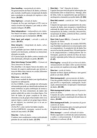 Data handling – manipulação de dados.                      Data link – “link” (ligação) de dados.
No gerenciamento de bancos de dados, a elimina-            Ligação física por meio da qual as informações são
ção, inserção, modificação e recuperação de dados          transmitidas entre os dispositivos. Abrange, além
para a produção ou alteração de registros e rela-          da linha, todos os equipamentos que permitem a
tórios. (H-289)                                            um dispositivo transmitir ou receber dados. (U-204)

Data highways – estrada de dados.                          Data link control – controle de “link” (ligação)
Conjunto de fios que interligam a CPU com os               de dados.
outros circuitos da máquina e por onde as infor-           Conjunto de regras para os equipamentos de comu-
mações trafegam. (V-693)                                   nicação de dados, para assegurar a transferência
                                                           ordenada de dados entre elas. Inclui funções de
Data independence – independência dos dados.               transparência de dados, conexões, desconexões,
Nos bancos de dados, a separação entre os dados            recuperação de falhas, controle de fluxo, controle
e os programas que os manipulam. (H-46)                    de erro etc. (H-289)
Data input and output – entrada e saída de                 Data Link Layer (DLL) – Camada de “Link”
dados. (H-357)                                             (ligação) de Dados.
                                                           Segunda das sete camadas do modelo ISO/OSI,
Data integrity – integridade de dados, salva-
                                                           cuja finalidade é padronizar as comunicações entre
guarda de dados.                                           os computadores. A camada do link de dados fica
(1) A qualidade que tem o dado de resistir a uma           um nível acima da camada física. Ela participa tan-
tentativa de destruição, acidental ou intencional,         to do empacotamento e endereçamento das in-
alteração ou perda.                                        formações, quanto do controle do fluxo de trans-
(2) A preservação dos dados contra a tentativa de          missões separadas pelas linhas de comunicações.
uma destruição, alteração ou perda. (R-147)                (U-65)
Data Interchange Format (DIF) – Formato de                 Data logging – anotação de ocorrência de dados.
Troca Interativa de Dados.                                 Armazenamento de dados sobre acontecimentos
Nas planilhas e em alguns bancos de dados, um              que ocorrem em seqüência de tempo. (H-190)
formato de arquivo padronizado que permite a
                                                           Data loss – perda de dados.
troca de dados entre marcas ou versões diferentes
                                                           Quando acontece algum problema e sem querer,
de programas. (H-191)
                                                           perde-se um dado. (S-17)
Data item – item de dados.
                                                           Data management – gerenciamento de dados.
(1) A menor unidade de dados com significado no
                                                           Uma das grandes funções do sistema operacional
esquema ou subesquema.                                     que envolve a organização, catalogação, locali-
(2) Em COBOL, é uma unidade de informação                  zação, armazenamento, recuperação e manutenção
armazenada que pode ser identificada mediante um           de dados. (R-148)
nome simbólico ou pela combinação de nomes e
subscritos. Os itens elementares de dados não              Data management system – sistema de gerencia-
podem subdividir-se entre si no plano lógico. Um           mento de dados.
item de dados de grupo compõe-se de itens,                 Conjunto de ações estabelecidas em função das
elementos e/ou de grupos relacionados entre si no          operações de criação e atualização de um banco de
aspecto lógico, e pode ser um grupo lógico dentro          dados. (D-448)
de um registro, ou constituir por si só um re-             Data management tools – ferramentas de geren-
gistro completo.                                           ciamento de dados.
(3) Em PL/1, uma variável de dados simples.                Conjunto de ferramentas para execução gerencial
(4) Em FORTRAN, constante, variável ou ele-                de dados de um sistema. (V-526).
mento de uma matriz. (V-234)
                                                           Data manager – controle ordenado de dados.
Data line – linha de dados.                                Desde a aquisição e a entrada até o processamento,
Condutor num acoplamento mútuo multicabeado                a saída e o armazenamento. É dividido entre o
portador de um sinal de dados. (E-119)                     hardware e o software. (U-4)


                                                     115
 