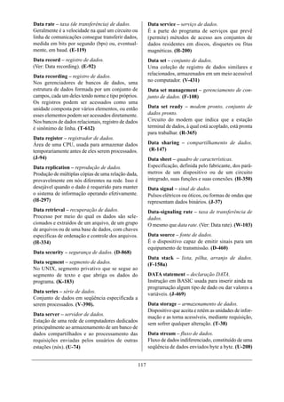 Data rate – taxa (de transferência) de dados.              Data service – serviço de dados.
Geralmente é a velocidade na qual um circuito ou           É a parte do programa de serviços que prevê
linha de comunicações consegue transferir dados,           (permite) métodos de acesso aos conjuntos de
medida em bits por segundo (bps) ou, eventual-             dados residentes em discos, disquetes ou fitas
mente, em baud. (E-119)                                    magnéticas. (H-200)
Data record – registro de dados.                           Data set – conjunto de dados.
(Ver: Data recording). (E-92)                              Uma coleção de registro de dados similares e
                                                           relacionados, armazenados em um meio acessível
Data recording – registro de dados.
Nos gerenciadores de bancos de dados, uma                  no computador. (V-431)
estrutura de dados formada por um conjunto de              Data set management – gerenciamento de con-
campos, cada um deles tendo nome e tipo próprios.          junto de dados. (F-108)
Os registros podem ser acessados como uma
unidade composta por vários elementos, ou então            Data set ready – modem pronto, conjunto de
esses elementos podem ser acessados diretamente.           dados pronto.
Nos bancos de dados relacionais, registro de dados         Circuito do modem que indica que a estação
é sinônimo de linha. (T-612)                               terminal de dados, à qual está acoplado, está pronta
                                                           para trabalhar. (R-365)
Data register – registrador de dados.
Área de uma CPU, usada para armazenar dados                Data sharing – compartilhamento de dados.
temporariamente antes de eles serem processados.           (R-147)
(J-94)                                                     Data sheet – quadro de características.
Data replication – reprodução de dados.                    Especificação, definida pelo fabricante, dos parâ-
Produção de múltiplas cópias de uma relação dada,          metros de um dispositivo ou de um circuito
provavelmente em nós diferentes na rede. Isso é            integrado, suas funções e suas conexões. (H-350)
desejável quando o dado é requerido para manter            Data signal – sinal de dados.
o sistema de informação operando efetivamente.             Pulsos elétricos ou óticos, ou formas de ondas que
(H-297)                                                    representam dados binários. (J-37)
Data retrieval – recuperação de dados.                     Data-signaling rate – taxa de transferência de
Processo por meio do qual os dados são sele-               dados.
cionados e extraídos de um arquivo, de um grupo            O mesmo que data rate. (Ver: Data rate). (W-103)
de arquivos ou de uma base de dados, com chaves
específicas de ordenação e controle dos arquivos.          Data source – fonte de dados.
(H-334)                                                    É o dispositivo capaz de emitir sinais para um
                                                           equipamento de transmissão. (D-460)
Data security – segurança de dados. (D-868)
                                                           Data stack – lista, pilha, arranjo de dados.
Data segment – segmento de dados.                          (F-158a)
No UNIX, segmento privativo que se segue ao
segmento de texto e que abriga os dados do                 DATA statement – declaração DATA.
programa. (K-183)                                          Instrução em BASIC usada para inserir ainda na
                                                           programação algum tipo de dado ou dar valores a
Data series – série de dados.                              variáveis. (J-469)
Conjunto de dados em seqüência especificada a
serem processados. (V-390).                                Data storage – armazenamento de dados.
                                                           Dispositivo que aceita e retém as unidades de infor-
Data server – servidor de dados.
                                                           mação e as torna acessíveis, mediante requisição,
Estação de uma rede de computadores dedicados
                                                           sem sofrer qualquer alteração. (T-38)
principalmente ao armazenamento de um banco de
dados compartilhados e ao processamento das                Data stream – fluxo de dados.
requisições enviadas pelos usuários de outras              Fluxo de dados indiferenciado, constituído de uma
estações (nós). (U-74)                                     seqüência de dados enviados byte a byte. (U-208)


                                                     117
 
