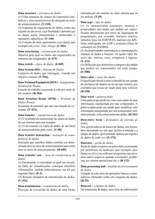 Data structure – estrutura de dados.                         utilizada por um sistema ou outro sistema que os
(1) Uma estrutura de sintaxe de expressões sim-              irá utilizar. (T-29)
bólicas e suas características de alocação no meio
                                                             Data type – tipo de dados.
de armazenamento. (V-110).
                                                             (1) As características estruturais, recursos e
(2) Esquema de organização de dados, como um
                                                             propriedades dos dados que podem ser especi-
registro ou um array, cuja finalidade é permitir que         ficadas diretamente por meio da linguagem de
os dados sejam interpretados e submetidos a                  programação; por exemplo, números inteiros,
operações específicas. (U-146)                               números reais em FORTRAN, matrizes em APL,
(3) Coleção de itens aparentados com dados, por              listas interligadas em LISP e conjunto (filas) de
exemplo um array. (Ver: Array). (U-581)                      caracteres em SNOBOL.
Data structuring – estruturação de dados.                    (2) As propriedades matemáticas e representações
Maneira pela qual os dados são organizados na                internas de dados e funções. Os quatro tipos bá-
memória do computador. (U-473)                               sicos são: inteiros, reais, complexos e lógicos.
                                                             (V-231)
Data switch – chave de dados. (I-309)                        (3) Definição que determina a categoria dos dados
Data System (DS) – Sistema de Dados.                         que podem ser armazenados em cada campo.
Conjunto de dados que interagem, visando um                  (U-580)
objetivo comum. (V-526).                                     Data value – valor dos dados.
                                                             O significado literal (como conteúdo de um campo
Data Terminal Equipment (DTE) – Equipamento
                                                             de um banco de dados) ou de um tipo (inteiro, por
Terminal de Dados.
                                                             exemplo) que possa ser usado para uma variável.
Estação de trabalho conectada à rede por meio de
                                                             (B-158)
um modem. (R-364)
                                                             Data word – palavra-dado.
Data Terminal Ready (DTR) – Terminal de
                                                             Uma palavra que pode ser vista como parte de uma
Dados Pronto.                                                informação manipulada por um computador. A
Sinônimo de terminal que não tem função de co-               palavra-dado pode ser usada para modificar uma
mando. (V-431).                                              informação manipulada por um computador, arit-
Data transfer – transferência de dados.                      meticamente, com outras palavras-dados. (H-261)
(1) O resultado da transmissão de sinais de dados            Data-entry form – formulário de entrada de
de um emissor para um receptor.                              dados.
(2) O movimento ou cópia de dados de um local                Nos gerenciadores de banco de dados, um formu-
de armazenamento para outro. (V-08)                          lário desenhado na tela que facilita a entrada e a
Data transfer instruction – instrução de trans-              edição de dados, apresentando apenas um registro
ferência de dados.                                           de dados de cada vez. (E-172)
Instrução que transfere dados contidos em deter-             Data-loss – perda de dados.
minada área ou meio de armazenamento para outra              Perda de dados (arquivo ou parte dele) ocasionado
área ou meio de armazenamento. (H-689)                       por problemas de hardware (por exemplo, pro-
                                                             blema no drive) ou software (programas que inva-
Data transfer rate – taxa de transferência de
                                                             dem outros arquivos quando executados, proble-
dados.
                                                             mas no sistema operacional etc.). (R-132)
(1) Geralmente, a velocidade na qual um circuito
ou linha de comunicações consegue transferir                 Data-processing unit – unidade de processamento
informações, medida habitualmente em bit por                 de dados.
segundo (bps). (E-2)                                         Unidade de uma série de operações lógicas e mate-
(2) Relação temporal de transmissão de dados.                máticas, efetuadas sobre um conjunto de dados.
(V-352)                                                      (D-25)
Data transmission – transmissão de dados.                    Data-set – conjunto de dados.
Processo de conversão de dados de uma forma                  No tratamento de dados, uma série de informações


                                                       118
 
