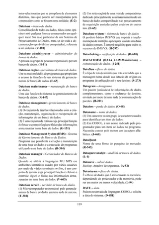 inter-relacionadas que se compõem de elementos               (2) Um nó (estação) de uma rede de computadores
distintos, mas que podem ser manipuladas pelo                dedicado principalmente ao armazenamento de um
computador como se fossem uma unidade. (E-2)                 banco de dados compartilhado e ao processamento
                                                             de requisição enviadas pelos usuários de outros
Database – banco de dados.
                                                             nós. (E-65)
Consolidação de todos os dados, tidos como ope-
ráveis sob qualquer forma e armazenados em qual-             Database system – sistema de banco de dados.
quer local. No caso particular de um Sistema de              O produto básico IMS/VS que suporta a imple-
Processamento de Dados, trata-se de toda a do-               mentação de múltiplas aplicações usando uma base
cumentação operável (em computador), referente               de dados comum. É um pré-requisito para todos os
a um sistema. (V-181)                                        recursos do IMS/VS. (H-297)
Database administrator – administrador de                    Datacheking – verificação de dados. (H-610)
banco de dados.
A pessoa ou grupo de pessoas responsáveis por um             DATACOMM (DATA COMMunication) –
banco de dados. (H-51)                                       comunicação de dados. (I-251)

Database engine – mecanismo de banco de dados.               Dataflow – fluxo de dados.
Um ou mais módulos de programas que propiciam                É o tipo de rota (caminho) ou rota estendida que a
o acesso às funções de um sistema de gerencia-               mensagem toma desde sua estação de origem ou
mento de banco de dados. (E-65)                              programa de aplicação até o seu destino. (S-273)
Database maintenance – manutenção do banco                   Datagram – datagrama.
de dados.                                                    Um pacote (unidades) de informações de dados
Uma das funções do sistema de gerenciamento de               complementares, como o endereço de destino,
banco de dados. (R-147)                                      enviado por meio de uma rede de comunicação de
                                                             pacotes. (B-201)
Database management – gerenciamento de banco
de dados.                                                    Dataloss – perda de dados. (O-08)
(1) O conjunto de tarefas relacionadas com a cria-
                                                             Dataname – nome de dados.
ção, manutenção, organização e recuperação de
                                                             (1) Um caractere ou um grupo de caracteres usados
informações de um banco de dados.
                                                             para identificar um item de dados;
(2) É um conjunto de rotinas cuja principal função
                                                             (2) Em COBOL, é um nome indicado pelo pro-
é efetuar o controle lógico e físico das informações
armazenadas numa base de dados. (G-151)                      gramador para um item de dados no programa.
                                                             Necessita conter pelo menos um caractere alfa-
Database Management System (DMS) – Sistema                   bético. (J-460)
de Gerenciamento de Bancos de Dados.
Programa que possibilita a criação e manutenção              DataQuest
de uma base de dados e a execução de programas               Nome de uma firma de pesquisa de mercado.
utilizando essa base de dados. (R-394)                       (R-343)

Database manager – Gerenciador de Bancos de                  Dataquest analyst – analista de busca de dados.
Dados.                                                       (L-1)
Quando se utiliza a linguagem MU MPS em                      Datasave – salvar dados.
ambientes interativos usados por vários usuários             Backup. Arquivo de segurança. (A-52)
por meio de vários terminais on-line, é um con-
junto de rotinas cuja principal função é efetuar o           Datastream – fluxo de dados.
controle lógico e físico das informações arma-               É o fluxo de dados que é armazenado na memória;
zenadas em uma base de dados. (V-603)                        dependendo do processador e da memória, pode
                                                             ser em maior ou menor velocidade. (L-94)
Database server – servidor de banco de dados.
(1) Microcomputador responsável pelo gerencia-               DATE – data.
mento de banco de dados em uma rede de micros.               Palavra reservada da linguagem COBOL; solicita
(T-302)                                                      a data do sistema. (D-681)

                                                       119
 