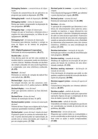 Debugging features – características de depu-               Decimal point is comma – o ponto decimal é
ração.                                                      vírgula.
Conjunto de características de um aplicativo ou             Uma cláusula da linguagem COBOL que substitui
programa que ajuda na depuração. (U-578)                    o ponto decimal por vírgula. (D-555)
Debugging mode – modo de depuração. (D-540)                 Decimal system – sistema decimal.
                                                            Sistema de numeração de base 10. (G-280)
Debugging routine – rotina de depuração.
Rotina que ajuda o programador na depuração de              Decision – decisão.
seus programas. (R-309)                                     A operação de computador que determina a exis-
                                                            tência de relacionamento entre palavras arma-
Debugging stage – estágio de depuração.
                                                            zenadas ou registros, e segue alternativas nos
Estágio em que se localizam e eliminam erros e
                                                            cursos das ações. A decisão é afetada pela instrução
enganos de uma programação, ou falhas de um
                                                            de salto ou outra técnica equivalente. O processo
equipamento. (D-301)
                                                            de decisão consiste de uma série de comparações
Debugging tool – ferramenta de depuração.                   usando-se operações aritméticas, com a finalidade
Ferramenta para detectar, localizar e corrigir os           de determinar relacionamento entre dois termos
erros de lógica ou de sintaxe de programa.                  (numérico, alfabético ou uma consideração de
(F-156a)                                                    ambos). (V-133)
DEC (Digital Equipment Corporation)                         Decision instruction – instrução de decisão.
Fabricante de microcomputadores. (R-177)                    Instrução que realiza a escolha de uma bifurcação
Decibel (db) – decibel.                                     num programa. (H-690)
Uma décima parte de um bel; uma unidade de                  Decision making – tomada de decisão.
medida relativa, comumente usada em eletrônica              Mudança de seqüência na execução de um pro-
e outras ciências. Medidas efetuadas em decibéis            grama em função da existência de uma deter-
são sempre colocadas em uma escala logarítmica              minada condição. (V-232)
e comparadas com uma referência conhecida.
(E-159)                                                     Decision making statement – declaração de
                                                            tomada de decisão.
Decimal – decimal.                                          Uma declaração de programa que pode ou não
Pertinente ao sistema de variação do radical fixo           quebrar a seqüência normal de execução das decla-
com radical dez. (R-111)                                    rações do programa. (D-590)
Decimal digit – dígito decimal.                             Decision support system – sistema de suporte de
Na notação decimal, um dos caracteres com-                  decisão.
preendidos entre o 0 e 9, ambos inclusive. (D-92)           Características integradas aos sistemas adminis-
Decimal display – visor decimal.                            trativos. (R-407)
Visor que apresenta números na base decimal.                Decision symbol – símbolo de decisão.
(V-697)                                                     O símbolo do fluxograma usado para representar
Decimal form – forma decimal.                               operações lógicas em que a comparação de dois
Sistema de numeração de base 10. (J-7)                      itens de dados é possível. (H-21)

Decimal number system – sistema de numeração                Decision table – tabela de decisão.
decimal.                                                    Uma tabela com todas as contingências que devem
Sistema de base 10 que usa os dígitos de 0 a 9 para         ser consideradas na tomada de decisões de um
expressar quantidades numéricas. (J-67)                     problema. (G-245)

Decimal point – ponto decimal, vírgula decimal.             Decision tree – árvore de decisão.
O primeiro ponto no sistema de numeração deci-              Diagrama que contém todas as eventualidades a
mal. O ponto decimal pode ser representado, de              serem consideradas na descrição de um problema,
acordo com as várias convenções, por vírgula ou             bem como as ações a serem compreendidas.
por um simples ponto. (T-728)                               (T-268)

                                                      122
 