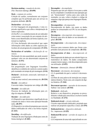 Decision-making – tomada de decisão.                         Decompiler – decompilador.
(Ver: Decision making). (H-690)                              Programa que tem por objetivo levar para a saída
                                                             de um compilador o resultado de uma operação que
Deck – conjunto de cartões.                                  um “desmontador” realiza para uma saída de
Coleção de cartões, normalmente um conjunto                  montador, ou seja, voltar a traduzir o código de
completo que foi perfurado para um serviço ou                máquina a algo que pareça uma linguagem fluente.
propósito definido. (R-15)                                   (J-405)
Declaration – declaração.                                    Decomposition – decomposição.
(1) Em linguagem de programação, é uma ex-                   Decomposição de dados, nos quais os dados
pressão significativa que afeta a interpretação de           podem ser armazenados na CPU ou em disquete.
outras expressões.                                           (D-35)
(2) Em PL/1, é o estabelecimento de um indicador
                                                             Decompress – descomprimir, descompactar
como nome e associação de um conjunto de atri-
                                                             Retornar uma série de dados ao seu tamanho ori-
butos a esse identificador, de forma explícita, con-
                                                             ginal. (R-218)
textual ou implícita.
(3) Uma declaração não-executável que supre                  Decompression – descompressão, descompac-
informações sobre dados ou sobre aspectos par-               tação.
ticulares de um programa de computador. (V-233).             Processo para restaurar dados que foram com-
                                                             primidos num processo de compressão. (R-132)
Declaration of variables – declaração de va-
riáveis.                                                     Decompression of data – descompressão de
Declaração de uma quantidade que pode assumir                dados.
                                                             Descompressão de dados por um método lógico ou
qualquer valor em um determinado conjunto de
                                                             matemático de dados. Os dados compactados
números. (I-471)
                                                             ocupam menos espaço, e são descompactados para
Declare – declarar.                                          sua utilização. (J-493)
Em programação com linguagem Assembler,
                                                             Decrease – diminuição; diminuir. (F-152)
identificar os símbolos de variáveis a serem usados
pelo montador em tempo de pré-montagem. (I-14)               Decrement – decremento; decrementar.
                                                             (1) A quantidade da qual a variável é decremen-
Declared – declarado, anunciado, informado ao                tada.
computador.                                                  (2) Parte de uma palavra de instrução em compu-
Pode ser uma variável, uma sentença etc. (R-224)             tadores binários. Neste caso, um conjunto de dígi-
Decode – decodificar.                                        tos binários. (V-244)
Converter dados. Interpretar um código. (E-138)              Decrement operator – operador de decremento.
                                                             Subtrai 1 da variável. (D-510)
Decoded – decodificado
Processo de tradução da informação para có-                  Dedicated – dedicado.
digo de máquina. (V-691)                                     Relativo a um dispositivo, programa ou proce-
                                                             dimento voltado para uma única e exclusiva tarefa
Decoder – decodificador.
                                                             ou finalidade. (U-272)
(1) Dispositivo que determina o significado de um
conjunto de sinais e inicia uma operação baseada             Dedicated circuit – circuito dedicado.
neles. (R-297)                                               Circuito especializado (dedicado), projetado para
(2) Dispositivo ou rotina de programa que converte           realizar um propósito específico e único. (U-479)
dados codificados de volta a sua forma original.             Dedicated device – dispositivo dedicado.
(U-223)                                                      Ex.: impressora. (I-325)
Decoding – decodificação.                                    Dedicated file server – servidor de arquivos de-
Tradução de uma linguagem cifrada para outra de              dicado.
forma inteligível. (F-283)                                   (1) Componente de uma rede especializado no con-


                                                       123
 