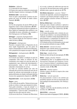 Definition – definição.                                      nó, ou seja, o número de subárvores que tem sua
(1) A descrição de uma imagem.                               raiz nesse nó. De uma forma mais correta, pode ser
(2) O grau com o qual um sistema de comunicação              definido como o grau de saída do nó. (V-77)
reproduz imagens sonoras e mensagens. (V-129)
                                                             Del (Delete character) – caractere “Delete”.
Definition table – teste de mesa.                            Caractere de supressão, caractere de apagamento.
Teste no qual o programador examina seu pro-                 Caractere cuja função principal é apagar ou su-
grama por meio da entrada de dados aleato-                   primir qualquer caractere errôneo ou desneces-
riamente. (D-105)                                            sário. (E-127)
Defrag                                                       Del key (Delete key) – tecla Delete.
(1) Um dos programas do pacote DOS que des-                  Tecla que varia a função conforme o aplicativo
fragmenta o disco virtual comprimido. (R-137)                utilizado. Em geral, apaga o caractere posicionado
(2) Organizar fragmentos de arquivos separados no            sob ou sobre o cursor. (Ver: Delete key). (U-43)
disco rígido do computador para melhorar a sua
                                                             Delay – retardo, atraso.
velocidade de acesso, utilizando, por exemplo, o
                                                             (1) O tempo despendido entre o término da con-
Disk Defragmenter do Windows. (98)
                                                             fecção de um relatório e sua real possibilidade de
Defragger – programa desfragmentador.                        utilização. É também o tempo despendido entre um
Tem a mesma função do Disk Optimizer (otimi-                 processamento e a preparação do relatório (lis-
zador de disco). (E-61)                                      tagem) pertinente a esse processamento.
                                                             (2) O retardo do fluxo de informações em um canal
Defragment – desfragmentar.
                                                             por um período definido de tempo. (V-87)
Procurar e recuperar todos os fragmentos de um
disco rígido fragmentado, que tem partes de                  Delay detector – dectetor de atraso.
arquivo armazenadas em muitos locais diferentes,             Dispositivo que controla atrasos na transferência
com o propósito de recuperar um arquivo. (W-19)              de dados entre equipamentos. (V-383)
Defragmenter – desfragmentador. (R-139)                      Delay loop – retardo de laço.
                                                             Retorno ao início do laço de uma operação. (V-383)
Degradation – degradação.
(1) Conceito que define a condição na qual um                Delete – apagar, cancelar, eliminar.
computador sofre falhas ou defeitos de fun-                  Combinação de 7 bits “1s” no alfabeto CCITT (The
cionamento com origem em uma das partes do                   International Telegraph and Telephone Consul-
equipamento e que, embora não interrompendo o                tative Committee) número 5, normalmente empre-
processamento, reduz o nível de execução,                    gado para iniciar uma transmissão ou corrigir um
reduzindo o desempenho do serviço.                           caractere errado. (V-82, 190)
(2) Pode ser causada também por uma má
                                                             Delete file – eliminar arquivo.
utilização dos recursos do sistema por meio de um
                                                             Elimina o arquivo do disco (o arquivo deve estar
projeto de software mal-estruturado ou de pro-
                                                             fechado). (V-614)
gramas deficientes em relação à utilização ideal dos
recursos dos equipamentos disponíveis. (H-279)               Delete key – tecla de supressão.
                                                             Em processamento e textos é um controle que
Degraded mode – modo degradado. (I-326)
                                                             possibilita suprimir um texto já armazenado num
Degree – grau.                                               meio qualquer de armazenamento. (Ver: Del key).
(1) No vértice de um gráfico. Número de arcos que            (T-18)
incide, no vértice, ou seja, que emanam do vértice.
                                                             Deleted – apagado.
Num grafo orientado, o “grau de entrada” é o
                                                             Apagado, removido, seja da memória, da tela, de
número de arcos que entram em alguns vértices; em
                                                             um disco etc. (M-13-1.5)
contrapartida, o “grau de saída” corresponde ao
número de arcos que saem do vértice.                         DELETING – eliminando.
(2) De um nó da árvore. O número de filhos desse             Palavra reservada em linguagem COBOL. (D-261)


                                                       125
 