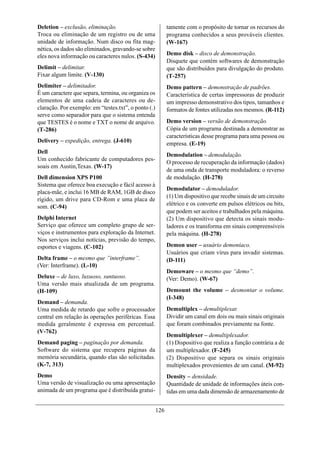 Deletion – exclusão, eliminação.                            tamente com o propósito de tornar os recursos do
Troca ou eliminação de um registro ou de uma                programa conhecidos a seus prováveis clientes.
unidade de informação. Num disco ou fita mag-               (W-167)
nética, os dados são eliminados, gravando-se sobre
eles nova informação ou caracteres nulos. (S-434)           Demo disk – disco de demonstração.
                                                            Disquete que contém softwares de demonstração
Delimit – delimitar.                                        que são distribuídos para divulgação do produto.
Fixar algum limite. (V-130)                                 (T-257)
Delimiter – delimitador.                                    Demo pattern – demonstração de padrões.
É um caractere que separa, termina, ou organiza os          Característica de certas impressoras de produzir
elementos de uma cadeia de caracteres ou de-                um impresso demonstrativo dos tipos, tamanhos e
claração. Por exemplo: em “testes.txt”, o ponto (.)         formatos de fontes utilizadas nos mesmos. (R-112)
serve como separador para que o sistema entenda
que TESTES é o nome e TXT o nome de arquivo.                Demo version – versão de demonstração.
(T-286)                                                     Cópia de um programa destinada a demonstrar as
                                                            características desse programa para uma pessoa ou
Delivery – expedição, entrega. (J-610)                      empresa. (E-19)
Dell
                                                            Demodulation – demodulação.
Um conhecido fabricante de computadores pes-
                                                            O processo de recuperação da informação (dados)
soais em Austin,Texas. (W-17)
                                                            de uma onda de transporte moduladora: o reverso
Dell dimension XPS P100                                     de modulação. (H-278)
Sistema que oferece boa execução e fácil acesso à
                                                            Demodulator – demodulador.
placa-mãe, e inclui 16 MB de RAM, 1GB de disco
                                                            (1) Um dispositivo que recebe sinais de um circuito
rígido, um drive para CD-Rom e uma placa de
                                                            elétrico e os converte em pulsos elétricos ou bits,
som. (C-94)
                                                            que podem ser aceitos e trabalhados pela máquina.
Delphi Internet                                             (2) Um dispositivo que detecta os sinais modu-
Serviço que oferece um completo grupo de ser-               ladores e os transforma em sinais compreensíveis
viços e instrumentos para exploração da Internet.           pela máquina. (H-278)
Nos serviços inclui notícias, previsão do tempo,
esportes e viagens. (C-102)                                 Demon user – usuário demoníaco.
                                                            Usuários que criam vírus para invadir sistemas.
Delta frame – o mesmo que ”interframe”.                     (D-111)
(Ver: Interframe). (L-10)
                                                            Demoware – o mesmo que “demo”.
Deluxe – de luxo, luxuoso, suntuoso.                        (Ver: Demo). (W-67)
Uma versão mais atualizada de um programa.
(H-109)                                                     Demount the volume – desmontar o volume.
                                                            (I-348)
Demand – demanda.
Uma medida de retardo que sofre o processador               Demultiplex – demultiplexar.
central em relação às operações periféricas. Essa           Dividir um canal em dois ou mais sinais originais
medida geralmente é expressa em percentual.                 que foram combinados previamente na fonte.
(V-762)
                                                            Demultiplexer – demultiplexador.
Demand paging – paginação por demanda.                      (1) Dispositivo que realiza a função contrária a de
Software do sistema que recupera páginas da                 um multiplexador. (F-245)
memória secundária, quando elas são solicitadas.            (2) Dispositivo que separa os sinais originais
(K-7, 313)                                                  multiplexados provenientes de um canal. (M-92)
Demo                                                        Density – densidade.
Uma versão de visualização ou uma apresentação              Quantidade de unidade de informações úteis con-
animada de um programa que é distribuída gratui-            tidas em uma dada dimensão de armazenamento de


                                                      126
 