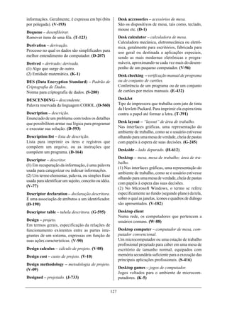informações. Geralmente, é expressa em bpi (bits              Desk accessories – acessórios de mesa.
por polegada). (V-193)                                        São os dispositivos de mesa, tais como, teclado,
                                                              mouse etc. (D-1)
Dequeue – desenfileirar.
Remover itens de uma fila. (T-123)                            Desk calculator – calculadora de mesa.
                                                              Calculadora mecânica, eletromecânica ou eletrô-
Derivation – derivação.                                       nica, geralmente para escritórios, fabricada para
Processo no qual os dados são simplificados para              uso geral ou destinada a aplicações especiais,
melhor entendimento do computador. (D-207)                    sendo as mais modernas eletrônicas e progra-
Derived – derivado; derivada.                                 máveis, aproximando-se cada vez mais do desem-
(1) Algo que surge de outro.                                  penho de um pequeno computador. (V-96)
(2) Entidade matemática. (K-1)                                Desk checking – verificação manual de programa
DES (Data Encryption Standard) – Padrão de                    ou de conjunto de cartões.
Criptografia de Dados.                                        Conferência de um programa ou de um conjunto
Norma para criptografia de dados. (S-280)                     de cartões por meios manuais. (E-432)

DESCENDING – descendente.                                     DeskJet
Palavra reservada da linguagem COBOL. (D-560)                 Tipo de impressora que trabalha com jato de tinta
                                                              da Hewlett-Packard. Para imprimir ela espirra tinta
Description – descrição.                                      contra o papel até formar a letra. (T-391)
Enunciado de um problema com todos os detalhes
que possibilitem armar sua lógica para programar              Desk layout – “layout” de área de trabalho.
e executar sua solução. (D-593)                               Nas interfaces gráficas, uma representação do
                                                              ambiente de trabalho, como se o usuário estivesse
Description list – lista de descrição.                        olhando para uma mesa de verdade, cheia de pastas
Lista para imprimir os itens e registros que                  com papéis à espera de suas decisões. (G-245)
compõem um arquivo, ou as instruções que
                                                              Deskside – lado depurado. (H-612)
compõem um programa. (D-164)
                                                              Desktop – mesa, mesa de trabalho; área de tra-
Descriptor – descritor.
                                                              balho.
(1) Em recuperação da informação, é uma palavra
                                                              (1) Nas interfaces gráficas, uma representação do
usada para categorizar ou indexar informações.
                                                              ambiente de trabalho, como se o usuário estivesse
(2) Um termo elementar, palavra, ou simples frase
                                                              olhando para uma mesa de verdade, cheia de pastas
usada para identificar um sujeito, conceito ou idéia.
                                                              com papéis à espera das suas decisões.
(V-77)
                                                              (2) No Microsoft Windows, o termo se refere
Descriptor declaration – declaração descritora.               especificamente ao fundo (segundo plano) da tela,
É uma associação de atributos a um identificador.             sobre o qual as janelas, ícones e quadros de diálogo
(D-190)                                                       são apresentados. (V-182)

Descriptor table – tabela descritora. (G-595)                 Desktop client
                                                              Numa rede, os computadores que pertencem a
Design – projeto.                                             usuários comuns. (W-88)
Em termos gerais, especificação da relações de
funcionamento existentes entre as partes inte-                Desktop computer – computador de mesa, com-
grantes de um sistema, expressas em função de                 putador convencional.
suas ações características. (V-90)                            Um microcomputador ou uma estação de trabalho
                                                              profissional projetado para caber em uma mesa de
Design calculus – cálculo de projeto. (V-08)                  escritório de tamanho normal, equipados com
Design cost – custo de projeto. (V-10)                        memória secundária suficiente para a execução das
                                                              principais aplicações profissionais. (S-416)
Design methodology – metodologia de projeto.
(V-09)                                                        Desktop games – jogos de computador.
                                                              Jogos voltados para o ambiente de microcom-
Designed – projetado. (J-733)                                 putadores. (K-5)


                                                        127
 