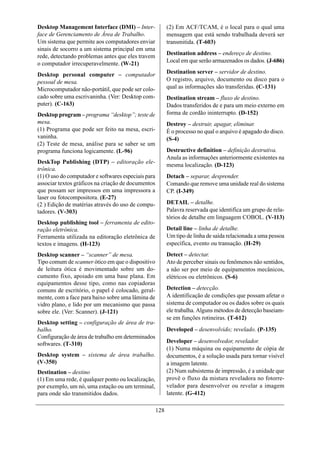 Desktop Management Interface (DMI) – Inter-                (2) Em ACF/TCAM, é o local para o qual uma
face de Gerenciamento de Área de Trabalho.                 mensagem que está sendo trabalhada deverá ser
Um sistema que permite aos computadores enviar             transmitida. (T-603)
sinais de socorro a um sistema principal em uma
                                                           Destination address – endereço de destino.
rede, detectando problemas antes que eles travem
o computador irrecuperavelmente. (W-21)                    Local em que serão armazenados os dados. (J-686)

Desktop personal computer – computador                     Destination server – servidor de destino.
pessoal de mesa.                                           O registro, arquivo, documento ou disco para o
Microcomputador não-portátil, que pode ser colo-           qual as informações são transferidas. (C-131)
cado sobre uma escrivaninha. (Ver: Desktop com-            Destination stream – fluxo de destino.
puter). (C-163)                                            Dados transferidos de e para um meio externo em
Desktop program – programa “desktop”; teste de             forma de cordão ininterrupto. (D-152)
mesa.                                                      Destroy – destruir, apagar, eliminar.
(1) Programa que pode ser feito na mesa, escri-            É o processo no qual o arquivo é apagado do disco.
vaninha.                                                   (S-4)
(2) Teste de mesa, análise para se saber se um
programa funciona logicamente. (L-96)                      Destructive definition – definição destrutiva.
                                                           Anula as informações anteriormente existentes na
DeskTop Publishing (DTP) – editoração ele-
                                                           mesma localização. (D-123)
trônica.
(1) O uso do computador e softwares especiais para         Detach – separar, desprender.
associar textos gráficos na criação de documentos          Comando que remove uma unidade real do sistema
que possam ser impressos em uma impressora a               CP. (I-349)
laser ou fotocompositora. (E-27)
(2 ) Edição de matérias através do uso de compu-           DETAIL – detalhe.
tadores. (V-303)                                           Palavra reservada que identifica um grupo de rela-
                                                           tórios de detalhe em linguagem COBOL. (V-113)
Desktop publishing tool – ferramenta de edito-
ração eletrônica.                                          Detail line – linha de detalhe.
Ferramenta utilizada na editoração eletrônica de           Um tipo de linha de saída relacionada a uma pessoa
textos e imagens. (H-123)                                  específica, evento ou transação. (H-29)
Desktop scanner – “scanner” de mesa.                       Detect – detectar.
Tipo comum de scanner ótico em que o dispositivo           Ato de perceber sinais ou fenômenos não sentidos,
de leitura ótica é movimentado sobre um do-                a não ser por meio de equipamentos mecânicos,
cumento fixo, apoiado em uma base plana. Em                elétricos ou eletrônicos. (S-6)
equipamentos desse tipo, como nas copiadoras
comuns de escritório, o papel é colocado, geral-           Detection – detecção.
mente, com a face para baixo sobre uma lâmina de           A identificação de condições que possam afetar o
vidro plano, e lido por um mecanismo que passa             sistema de computador ou os dados sobre os quais
sobre ele. (Ver: Scanner). (J-121)                         ele trabalha. Alguns métodos de detecção baseiam-
                                                           se em funções rotineiras. (T-612)
Desktop setting – configuração de área de tra-
balho.                                                     Developed – desenvolvido; revelado. (P-135)
Configuração de área de trabalho em determinados
softwares. (T-310)                                         Developer – desenvolvedor, revelador.
                                                           (1) Numa máquina ou equipamento de cópia de
Desktop system – sistema de área trabalho.                 documentos, é a solução usada para tornar visível
(V-350)                                                    a imagem latente.
Destination – destino                                      (2) Num subsistema de impressão, é a unidade que
(1) Em uma rede, é qualquer ponto ou localização,          provê o fluxo da mistura reveladora no fotorre-
por exemplo, um nó, uma estação ou um terminal,            velador para desenvolver ou revelar a imagem
para onde são transmitidos dados.                          latente. (G-412)

                                                     128
 