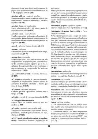 absoluto refere-se a um tipo de endereçamento de          Aplicativos.
página 0, no qual a instrução contém endereços de         Padrão para acessar informações de programas de
8 bits na página zero. (N-213)                            um servidor remoto, permitindo ao usuário utilizar
Absolute address – endereço absoluto.                     e modificar a sua configuração de qualquer estação
Em programação, o oposto a endereço relativo, que         de trabalho por meio de leitura ou gravação de
normalmente é a soma de um número a um ende-              valores em um servidor central. Definido em RFC
reço-base. (T-746)                                        2244. (W-22)

Absolute form – forma absoluta.                           Accelerated graphics – gráficos rápidos.
Forma absoluta (gráfica) do menor ponto de                Gráficos processados mais rapidamente. (V-673)
exibição de uma tela. (D-625)                             Accelerated Graphics Port (AGP) – Porta
Absolute value – valor absoluto.                          Gráfica Acelerada.
Função matemática intrínseca em linguagem de              Porta especial que começou a surgir em placas-
programação. Valor absluto é o valor positivo de          mães em 1997. Um barramento especificado pela
um número, independente de seu sinal (positivo ou         Intel, para fornecer acesso mais rápido dos cartões
negativo). (R-395)                                        gráficos da memória principal ao barramento de
                                                          PCI (Conexão Interna de Periféricos), de maneira
Absorb – absorver (luz ou líquido). (L-118)
                                                          que a velocidade de exposição gráfica e de rende-
Abstract – abstrato                                       rização de textura aumentem, especialmente no
Uma maneira reduzida de se apresentar um artigo,          caso da realidade virtual e no uso de imagens em
documento etc. (T-79)                                     3D. Este dispositivo permite o uso eficiente da me-
Abstraction – abstração.                                  mória intermediária (buffer), auxiliando também o
Princípio que ignora aspectos de um tema que não          desempenho dos gráficos em 2D. Por ser ligado
são pertinentes ao propósito geral, concentrando-         diretamente no chipset da placa-mãe, tendo uma
se tão-somente naqueles aspectos que o são. A             conexão direta com a memória principal do com-
aplicação desse princípio faz-se necessária para o        putador, a AGP (Ver esta sigla) é muito rápida.
desenvolvimento e compreensão dos sistemas                (W-21)
informáticos. (T-172)                                     Acceleration – aceleração.
AC (Alternate Current) – Corrente Alternada.              Incrementa o rendimento do sistema por meio da
(O-145)                                                   análise e execução das funções lógicas. (V-7)
AC adapter – adaptador de corrente alternada.             Accelerator – acelerador.
Adaptador de força corrente contínua oriunda da           Dispositivo lógico que permite acelerar (incre-
conversão da corrente alternada. O mesmo que              mentar) o rendimento de um sistema por meio da
fonte de força. (O-145)                                   análise e execução das funções lógicas. (V-415)
AC current – corrente alternada.                          Accelerator card – placa aceleradora.
Corrente que tem a polaridade variante com o              Uma placa de circuitos que substitui ou aumenta
tempo. (T-511)                                            a capacidade do microprocessador, principalmente
AC inlet – entrada de corrente alternada. (R-53)          por meio do uso de um microprocessador mais
                                                          rápido. (E-56)
AC only powered fax modem
Entrada única de corrente alternada para fax              Accept – aceitar, receber.
modem. (J-754)                                            (1) Em sistemas com ACF/TCAM, função usada
                                                          para receber uma mensagem transmitida de um
AC outlet – saída da corrente alternada.                  terminal para um computador.
Passagem da corrente elétrica que tem sua direção,
                                                          (2) Em sistemas com ACF/VCAM, é um programa
polaridade, invertida periodicamente, ou seja,
                                                          de aplicação para aceitar solicitações “CINIT” de
alternada. (J-121)
                                                          um ponto de controle do sistema (SSCP) para
ACAP (Application Configuration Access Pro-               estabelecer contato com uma unidade lógica.
tocol) – Protocolo de Acesso a Configurações de           (V-121)


                                                     12
 