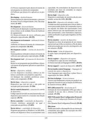 (3) Pessoa responsável pelo desenvolvimento de              capacidade. Os controladores de dispositivos são
um programa ou sistema de computador.                       instalados por meio de comandos no arquivo
(4) Software que desenvolve aplicativos ou pro-             CONFIG.SYS. (R-135)
dutos.
                                                            Device high – dispositivo alto.
Developing – desenvolvimento.                               Dispositivo controlador de memória alta de com-
Numa máquina de cópia de documento, o processo              putador, acima dos 640k. (H-128)
de tornar visível a imagem latente. (Ver: Develop-          Device I/O – dispositivo de entrada e saída.
ment). (V-447)                                              Unidade mecânica projetada para colocar dados a
Development – desenvolvimento.                              serem processados dentro do computador (input);
(1) Processo de depuração ou aperfeiçoamento de             em seguida, tais dados são representados como
novas rotinas ou de unidades físicas do hardware            pulsos elétricos que são transformados em resul-
do equipamento.                                             tados permanentes, como formulários impressos,
(2) Desenvolvimento de novos softwares para                 cartões perfurados ou gravação magnética em fita.
aplicações especializadas. (R-159)                          (V-111)

Development environment – ambiente de desen-                Device monitor – monitor de dispositivo.
volvimento.                                                 Programa ou classe de programas de um sistema
Ambiente de desenvolvimento de sistemas/pro-                operacional que trilha ou monitora a fila de dados
gramas de computador. (K-163)                               sendo processados por um drive de dispositivo de
                                                            um caractere. (N-22)
Development system – sistema de desenvolvi-
mento.                                                      Device name – nome de dispositivo.
Sistema poderoso utilizado no desenvolvimento de            O nome lógico designado para um dispositivo.
softwares para aplicações especializadas. (T-60)            (S-82)

Development tool – ferramenta de desenvolvi-                Device register – dispositivo de registro.
mento.                                                      (1) Dispositivo capaz de reter informação.
Refere-se aos programas que possibilitam o desen-           (2) Termo reservado em linguagem COBOL. (D-221)
volvimento de programas aplicativos específicos.            Device support – suporte de dispositivo. (H-617)
(R-414)
                                                            Device/media control language – linguagem de
Device – dispositivo, unidade.                              controle dos meios e dispositivos.
(1) Um dispositivo mecânico, elétrico ou ele-               Uma linguagem para especificar o plano físico e
trônico constituído com propósito especifico.               organização dos dados. (H-70)
(2) Qualquer das unidades periféricas conec-
tadas a um computador. (V-81)                               Devious technique – técnica tortuosa.
                                                            Técnica cujo fundamento consiste em produzir um
Device busy – dispositivo ocupado.                          programa executável com as funções de biblioteca
Dispositivo que está em uso, e não pode ser                 de maneira tortuosa. (D-2)
acessado pelo processador. (V-356)
                                                            DEX (DEcrement X) – decréscimo de X.
Device control (character) – caractere de controle          Instrução do microcomputador 6502 que reduz o
de dispositivo.                                             contador X em um, isto é, diminui X de uma
Código especial enviado em uma transmissão a um             unidade. (N-154)
dispositivo para instruí-lo a executar uma função
especial. (M-71)                                            DHCP (Dynamic Host Configuration Protocol)
                                                            – Protocolo de Configuração Dinâmica do Hospe-
Device controller – controlador de dispositivo.             deiro.
Circuito eletrônico apropriado no qual é                    (Ver: Dynamic Host Configuration Protocol). (W-48)
conectado um periférico. (V-693)
                                                            Dhrystone
Device driver – controlador de dispositivo.                 Padrão para medir o desempenho de um sistema de
Programa que permite ao Windows e ao MS-DOS,                computador pela rapidez de execução das dife-
utilizar um dispositivo físico ou acrescentar certa         rentes tarefas. (N-22)


                                                      129
 