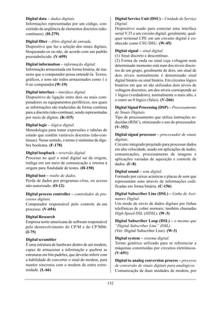 Digital data – dados digitais.                              Digital Service Unit (DSU) – Unidade de Serviço
Informações representadas por um código, con-               Digital.
sistindo da seqüência de elementos discretos (não-          Dispositivo usado para conectar uma interface
contínuos). (H-279)                                         serial V.35 a um circuito digital; geralmente, qual-
                                                            quer terminal CPE em um circuito digital é co-
Digital filter – filtro digital de entrada.                 nhecido como CSU/DSU. (W-45)
Dispositivo que faz a seleção dos sinais digitais,
bloqueando-os ou não, de acordo com um padrão               Digital signal – sinal digital.
preestabelecido. (V-699)                                    (1) Sinal discreto e descontínuo.
                                                            (2) Forma de onda ou sinal cuja voltagem num
Digital information – informação digital.                   determinado momento está num dos níveis discre-
Informação armazenada em forma binária, de ma-              tos de um grupo, geralmente de dois; um sinal de
neira que o computador possa entendê-la. Textos,            dois níveis normalmente é denominado sinal
gráficos, e sons são todos armazenados como 1 e             digital binário ou sinal binário. Em circuitos lógico
0 no computador.(W-19)                                      binários em que só são utilizados dois níveis de
                                                            voltagem discretos, um dos níveis corresponde ao
Digital interface – interface digital.
                                                            1 lógico (verdadeiro), normalmente o mais alto, e
Dispositivo de ligação entre dois ou mais com-
                                                            o outro ao 0 lógico (falso). (V-266)
putadores ou equipamentos periféricos, nos quais
as informações são traduzidas da forma contínua             Digital Signal Processing (DSP) – Processamento
para a discreta (não-contínua), sendo representadas         de Sinais Digitais.
por meio de dígitos. (K-115)                                Tipo de processamento que utiliza instruções re-
                                                            duzidas (RISC), otimizando o uso do processador.
Digital logic – lógica digital.                             (V-352)
Metodologia para tratar expressões e tabelas de
estado que contêm variáveis discretas (não-con-             Digital signal processor – processador de sinais
tínuas). Nesse sentido, o termo é sinônimo de álge-         digitais.
bra booleana. (F-178)                                       Circuito integrado projetado para processar dados
                                                            em alta velocidade, usado em aplicações de áudio,
Digital loopback – reversão digital.                        comunicações, processamento de imagens e
Processo no qual o sinal digital sai da origem,             aplicações variadas de aquisição e controle de
trafega em um meio de comunicação e retorna à               dados. (U-8)
origem para finalidade de testes. (H-150)
                                                            Digital sound – som digital.
Digital loot – roubo de dados.                              Formado por caixas acústicas e placas de som que
Perda de dados por programas-vírus, ou acesso               representam sons através de informações codi-
não-autorizado. (O-12)                                      ficadas em forma binária. (C-156)
Digital process controller – controlador de pro-            Digital Subscriber Line (DSL) – Linha de Assi-
cessos digitais.                                            nantes Digital.
Computador responsável pelo controle de um                  Um modo de envio de dados digitais por linhas
processo. (V-694)                                           telefônicas de cobre normais; também chamadas
                                                            High-Speed DSL (HDSL). (W-3)
Digital Research
Empresa norte-americana de software responsável             Digital Subscriber Loop (DSL) – o mesmo que
pelo desenvolvimento do CP/M e do CP/M86.                   “Digital Subscriber Line” (DSL).
(I-75)                                                      (Ver: Digital Subscriber Line). (W-3)

Digital scrambler                                           Digital system – sistema digital.
É uma estrutura de hardware dentro de um modem,             Termo genérico utilizado para se referenciar a
capaz de armazenar a informação e quebrar as                máquinas constituídas por circuitos eletrônicos.
estruturas em bits padrões, que deverão inferir com         (V-691)
a habilidade de converter o sinal do modem, para            Digital to analog conversion process – processo
manter sincronia com o modem da outra extre-                de conversão de sinais digitais para analógicos.
midade. (L-66)                                              Comunicação de duas unidades de modem, por


                                                      132
 