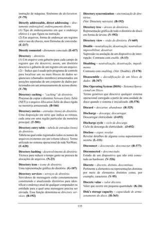 instrução de máquina. Sinônimo de declaration.             Directory syncronization – sincronização de dire-
(V-79)                                                     tórios.
Directly addressable, direct addressing – dire-            (Ver: Directory services). (B-192)
tamente endereçável, endereçamento direto.                 Directory tree – árvore de diretórios.
(1) Tipo de endereçamento em que o endereço                Representação gráfica de todo o diretório do disco
efetivo é o que figura na instrução.                       em forma de árvore. (V-592)
(2) Em arquivos, forma de endereçar um registro
sem o uso de chaves, nem fórmulas de conversão.            Directory view – visão do diretório. (V-669)
(E-217)                                                    Disable – neutralização, desativação; neutralizar,
Directly connected – diretamete conectado. (E-417)         impossibilitar, desativar.
                                                           Supressão ou anulação de um dispositivo de inter-
Directory – diretório.
                                                           rupção. Contrasta com enable. (S-13)
(1) Um arquivo com gabarito para cada campo de
registro que ele descreve; assim, um diretório             Disabling – neutralização, desativação, impedi-
descreve o gabarito de um registro em um arquivo.          mento.
(2) – Índice que é usado pelo programa de controle         Contrasta com enabling. (Ver: Disable). (T-178)
para localizar um ou mais blocos de dados se-
qüenciais (chamados membros) armazenados em                Disassemble – decodificação de um bloco de
posições separadas de um conjunto de dados par-            dados. (R-347)
ticionados em um armazenamento de acesso direto.           Disc Operating System (DOS) – Sistema Opera-
(V-78)                                                     cional em Disco.
Directory caching – “caching” de diretório.                Termo genérico que descreve qualquer sistema
Processo de copiar o diretório Netware Entry Table         operacional carregado a partir de uma unidade de
(NET) e o arquivo Allocation Table do disco rígido         disco quando o sistema é inicializado. (H-378)
na memória armazenada. (B-166)
                                                           Discard – descartar, abandonar. (R-325)
Directory entries – entradas (itens) do diretório.
                                                           Discharge – descarga; descarregar.
Uma disposição em série que indica as rotinas,
cada uma em uma região particular da memória               Descarregar eletricidade. (J-692)
principal. (T-581)                                         Discharge cycle – ciclo de descarga.
Directory entry table – tabela de entradas (itens)         Ciclo de descarga de eletricidade . (J-692)
do diretório.                                              Disclose – expor, revelar.
Tabela na qual estão registrados todos os nomes de         Revelar detalhes de alguma coisa supostamente
arquivos existentes em um volume (disco). Termo            secreta. (L-111)
utilizado no sistema operacional de rede NetWare.
(U-620)                                                    Disconnect – desconexão; desconectar. (R-377)
Directory hashing – desenvolvimento de diretório.          Disconnected – desconectado.
Técnica para reduzir o tempo gasto na procura de           Estado de um dispositivo que não está conec-
alocações de arquivos. (N-23)                              tado ao hardware. (V-326)
Directory icon – ícone de diretório.                       Discrete – discreto, distinto, descontínuo.
Uma representação gráfica do diretório. (G-107)            Pertinente a elementos ou representações distintas
Directory services – serviços de diretório.                por meio de elementos distintos como, por
Servidores de mensagens estão constantemente               exemplo, caracteres. (V-95)
construindo e atualizando diretórios para iden-            Discrete value – valor discreto.
tificar o endereço atual de qualquer computador ou         Valor que ocorre em pequena quantidade. (K-26)
entidade para a qual uma mensagem precisa ser
enviada. Essa função denomina-se directory ser-            Disk’s storage capacity – capacidade de arma-
vices. (B-192)                                             zenamento do disco. (H-363)


                                                     135
 