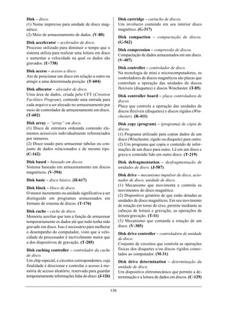 Disk – disco.                                               Disk cartridge – cartucho de discos.
(1) Nome impreciso para unidade de disco mag-               Um invólucro contendo em seu interior disco
nético.                                                     magnético. (G-317)
(2) Meio de armazenamento de dados. (V-80)
                                                            Disk compaction – compactação de discos.
Disk accelerator – acelerador de disco.                     (G-562)
Processo utilizado para diminuir o tempo que o
                                                            Disk compression – compressão de discos.
sistema utiliza para realizar uma leitura em disco          Compactação de dados armazenados em um disco.
e aumentar a velocidade na qual os dados são                (V-407)
gravados. (U-738)
                                                            Disk controller – controlador de disco.
Disk access – acesso a disco.                               Na tecnologia de mini e microcomputadores, os
Ato de posicionar um disco em relação a outro ou            controladores de discos magnéticos são placas que
atingir a uma determinada posição. (T-604)                  controlam a operação das unidades de discos
Disk allocator – alocador de disco.                         flexíveis (disquetes) e discos Winchester. (T-85)
Uma área de dados, criada pelo CFT (Creation                Disk controller board – placa controladora de
Facilities Program), contendo uma entrada para              discos.
cada arquivo a ser alocado no armazenamento por             Placa que controla a operação das unidades de
meio do controlador de armazenamento em disco.              discos flexíveis (disquetes) e discos rígidos (Win-
(T-602)                                                     chester). (R-411)
Disk array – “array” em disco.                              Disk copy (program) – (programa) de cópia de
(1) Disco de estrutura ordenada contendo ele-               discos.
mentos acessíveis individualmente referenciados             (1) Programa utilizado para copiar dados de um
por números.                                                disco (Winchester, rígido ou disquete) para outro.
(2) Disco usado para armazenar tabelas ou con-              (2) Um programa que copia o conteúdo de infor-
junto de dados relacionados e de mesmo tipo.                mações de um disco para outro. Lê em um disco e
(C-162)                                                     grava o conteúdo lido em outro disco. (T-219)
Disk based – baseado em discos.                             Disk defragmentation – desfragmentação de
Sistema baseado em armazenamento em discos                  unidades de disco. (J-587)
magnéticos. (V-394)
                                                            Disk drive – mecanismo impulsor de disco, acio-
Disk basic – disco básico. (H-617)                          nador de disco, unidade de disco.
                                                            (1) Mecanismo que movimenta e controla os
Disk block – bloco de disco.
                                                            movimentos do disco magnético.
O menor incremento ou unidade significativa a ser
                                                            (2) Dispositivo giratório de que estão dotadas as
distinguido em programas armazenados em
                                                            unidades de disco magnéticos. Em seu movimento
formato de sistema de discos. (T-176)                       de rotação em torno do eixo, permite mediante as
Disk cache – cache de disco.                                cabeças de leitura e gravação, as operações de
Memória auxiliar que tem a função de armazenar              leitura/gravação. (T-11)
temporariamente os dados até que tudo tenha sido            (3) Mecanismo que comanda a rotação de um
gravado em disco. Isso é necessário para melhorar           disco. (V-305)
o desempenho do computador, visto que a velo-               Disk drive controller – controladora de unidade
cidade do processador é incrivelmente maior que             de disco.
a dos dispositivos de gravação. (T-285)                     Conjunto de circuitos que controla as operações
Disk caching controller – controlador da cache              físicas dos disquetes e/ou discos rígidos conec-
de disco.                                                   tados ao computador. (M-31)
Um chip especial, e circuitos correspondentes, cuja         Disk drive determination – determinação da
finalidade é direcionar e controlar o acesso à me-          unidade de disco.
mória de acesso aleatório, reservada para guardar           Um dispositivo eletromecânico que permite a de-
temporariamente informações lidas do disco. (J-126)         terminação e a leitura de dados em discos. (C-129)


                                                      136
 