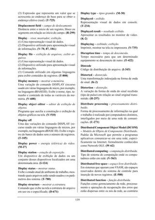 (3) Expressão que representa um valor que se                Display type – tipos grandes. (M-30)
acrescenta ao endereço de base para se obter o
                                                            Displayed – exibido.
endereço efetivo (real). (T-725)
                                                            Representação visual de dados em console.
Displacement field – campo de deslocamento                  (T-234)
Distância entre o início de um registro, bloco ou
segmento em relação ao início do campo. (R-299)             Displayed result – resultado exibido.
                                                            Apresentar os resultados no monitor de vídeo.
Display – visor, mostrador; exibição.                       (K-2)
(1) Uma representação visual de dados.
(2) Dispositivo utilizado para apresentação visual          Displaying – exibindo; exibição.
de informações. (V-70, 87, 184.)                            Imprimir, mostrar na tela ou impressora. (V-735)

Display file – exibição de arquivos; exibir ar-             Disruption time – tempo de desconexão.
quivos.                                                     Tempo necessário para que um determinado
(1) Uma representação visual de dados.                      equipamento se desconecte de outro. (T-422)
(2) Dispositivo utilizado para apresentação visual          Distcode
de informações.                                             Código de distribuição do arquivo. (I-343)
(3) Comando utilizado em algumas linguagens
para exibir conteúdos de registros. (T-808)                 Distorted – distorcido.
                                                            Uma transformação indesejada na forma de onda
Display memory – mostrar a memória.                         de sinal. (K-2)
Uma variação do comando DISPLAY (recurso
usado em várias linguagens de micro, por exemplo,           Distortion – distorção.
na linguagem dBASEIII). Exibe o nome, tipo, ta-             A variação da forma de onda do sinal recebido
manho e conteúdo de todas as variáveis da me-               (tipo de pulso) em relação ao sinal original trans-
mória. (V-608)                                              mitido. (H-257)
Display object editor – editor de exibição de               Distribute processing – processamento distri-
objetos.                                                    buído.
Programa que auxilia a construção e exibição de             Forma de processamento de informações na qual
objetos gráficos na tela. (V-510)                           o trabalho é realizado por computadores distintos,
                                                            interligados por meio de uma rede de comuni-
Display off
                                                            cações. (U-271)
Uma das variações do comando DISPLAY (re-
curso usado em várias linguagens de micros, por             Distributed Component Object Model (DCOM)
exemplo, na linguagem dBASE III). Exibe o regis-            – Modelo de Objeto de Componente Distribuído.
tro do banco de dados sem o número de registros.            Padrão da Microsoft que permite a programas
(T-105)                                                     aplicativos comunicar-se em uma rede, especi-
Display power – energia (elétrica) do vídeo.                ficamente na Internet; formalmente conhecidos
(M-27)                                                      como Network OLE. (W-62)

Display station – estação de exposição.                     Distributed computing – computação distribuída.
Um dispositivo de exibição de dados ou um                   Tipo de sistema de computação onde os compu-
conjunto desses dispositivos localizados em uma             tadores estão em rede. (V-563)
determinada área. (I-124)                                   Distributed free space – espaço livre distribuído.
Display status – mostrar status.                            Em sistemas que operam com VSAM, são espaços
Exibe o estado atual do ambiente de trabalho, mos-          reservados dentro do sistema de controle para
trando quais arquivos estão sendo usados e os parâ-         inserção de novos registros. (E-508)
metros dos sistema. (T-780)                                 Distributed function – função distribuída.
Display structure – mostrar a estrutura.                    Funções como gerenciamento da rede, processa-
Comando que exibe na tela a estrutura do arquivo            mento e operações de recuperação dos erros que
em uso ou o especificado. (D-671)                           estão dispersas entre os nós da rede, ao contrário

                                                      139
 