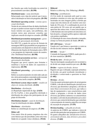 das funções que estão localizadas na central de           Dithered
processamento (servidor). (R-398)                         Relativo a dithering. (Ver: Dithering). (W-67)
Distributed name – nome distribuído.                      Dithering – pontilhamento.
Relacionado com o tipo da variável, que é neces-          (1) Um modo de exposição pelo qual os com-
sária à declaração no início do programa. (D-158)         putadores simulam as cores que não podem ser
                                                          mostradas em uma imagem gráfica colorida que
Distributed operating system – sistema opera-
                                                          ocupa uma tela inteira de um monitor com reso-
cional distribuído.
                                                          lução de 256 cores. É a combinação de píxels de
Versão de um sistema de base de dados distribuída
                                                          uma paleta de 256 cores até um padrão que se
em que se podem acessar arquivos individuais em
                                                          aproxime das outras cores. A uma certa distância,
locais remotos nos quais, sem problemas, não              o olho humano une esses pontos em uma única cor;
existem meios para processar consultas que                bem de perto, a imagem gráfica aparece salpicada
implicam conexão de arquivos cruzados. (T-578)            com pontos espalhados.
Distributed presentation management – geren-              (2) Simulação de tons cinzas alterando o tamanho,
ciamento de apresentação distribuída.                     arranjo ou forma de pontos de fundo. (W-67)
Em IMV/VS, a opção do serviço de formato de               DIV (DIVision) – “divisão”.
mensagens (MFS) que possibilita aos programas se          Função em C que fornece o quociente e o resto na
comunicarem com dispositivos através do compar-           divisão de dois números inteiros. (Q-426)
tilhamento das funções de formatação entre o MFS
e um programa de impressão remoto do usuário.             DIVIDE – “dividir”.
(Ver: Distributed function). (R-398)                      Comando da linguagem COBOL usado para divi-
                                                          dir itens numéricos. (D-547)
Distributed presentation services – serviços de
apresentação distribuída.                                 Divide-by-zero – divisão por zero.
Programa que provê suporte para formatar e                Tipo de interrupção causada pelo erro na tentativa
modificar o layout de dados em expositores e              de dividir um campo numérico por zero. (R-186)
impressoras. (R-398)                                      Divider – registro de divisão; divisor.
Distributed processing – processamento dis-               Registro em que é efetuada a operação aritmética
tribuído.                                                 de divisão, em geral recebendo inicialmente o
Refere-se ao processamento em rede onde cada um           dividendo e conservando o quociente no final.
dos vários processadores conectados pode executar         (U-482)
a parte de uma tarefa completa. (R-399)                   Division – divisão.
Distributed system object model – modelo de               Uma das quatro principais partes de um programa
objeto de sistema distribuído. (J-434)                    COBOL: a divisão de identificação (identification
                                                          division), que denomina o programa, a divisão de
Distribution – distribuição.                              meio físico (environment division), que indica o
(1) Repartição organizada de algo. (J-624)                tipo de equipamento e suas características onde
(2) Na UseNet, a área geográfica destinada à              rodará o programa, a divisão de dados (data
distribuição dos artigos dos participantes de um          division), que define a natureza e as características
grupo de discussão.                                       dos dados e a divisão de procedimentos (procedure
Distribution channel – canal de distribuição.             division), que consta de declarações que controlam
Canal de distribuição de dados. (J-624)                   o processamento de maneira específica em tempo
                                                          de execução do programa. (T-155)
Distributor – distribuidor.
Refere-se à distribuição de arquivos. (T-290)             Division heading – cabeçalho de divisão.
                                                          As palavras do COBOL que indicam o início de
Dither cell                                               uma divisão particular num programa em COBOL.
Uma matriz feita de pontos singulares das oito            Os quatro cabeçalhos são: identification division,
cores básicas que são percebidas como uma tona-           environment division, data division e procedure
lidade de cor quando vistas à distância. (M-66)           division. (T-660)

                                                    140
 