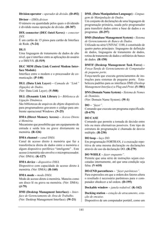 Division operator – operador de divisão. (D-492)              DML (Data Manipulation Language) – Lingua-
                                                              gem de Manipulação de Dados.
Divisor – (ISO) divisor.
                                                              Um conjunto de declarações de uma linguagem de
O número ou quantidade pelos quais o dividendo                programação primária, usada pelo programador
é dividido numa operação de divisão. (H-307)                  para transferir dados entre a base de dados e os
DIX connector (DEC-Intel-Xerox) – conector                    programas. (H-297)
DIX.                                                          DMS (Database Management System) – Sistema
É um cartão de 15 pinos para cartão de Interface              de Gerenciamento de Banco de Dados.
de Rede. (N-24)                                               Utilizado na série UNIVAC 1100, é constituído de
DL/1                                                          quatro partes principais: linguagens de definição
Uma linguagem de tratamento de dados de alto                  de dados, linguagens de tratamento de dados,
nível, que é interface entre as aplicações do usuário         rotina de tratamento de dados e utilitários de banco
e o IMS/VS. (E-519)                                           de dados. (R-150)

DLC MIM (Data Link Control Modem Inter-                       DMTF (Desktop Management Task Force) –
                                                              Força-Tarefa de Gerenciamento de Computador
face Module)
                                                              de pequeno porte.
Interface entre o modem e o processador de co-
                                                              Força-tarefa que executa gerenciamentos de ins-
municação. (P-140)
                                                              truções para sistemas de pequeno porte. Esta-
DLL (Data Link Layer) – Camada de “Link”                      beleceu padrões para as interfaces DMI (Desktop
(ligação) de Dados.                                           Management Interface) e Plug and Print. (V-501)
(Ver: Data Link Layer). (V-508)
                                                              DNS (Domain Name System) – Sistema de Nomes
DLL (Dynamic Link Library ) – Biblioteca de                   de Domínio.
Ligação Dinâmica.                                             (Ver: Domain Name System). (W-1)
São bibliotecas de arquivos de objeto disponíveis             DO – “fazer”.
para programadores gravarem o código para am-                 Comando que executa um programa especificado.
biente operacional Windows. (N-25)                            (D-679)
DMA (Direct Memory Access) – Acesso Direto                    DO CASE
à Memória.                                                    Comando que permite a tomada de decisão entre
Mecanismo que possibilita que um equipamento de               três ou mais alternativas possíveis. Este tipo de
entrada e saída leia ou grave diretamente na                  estrutura de programação é chamada de desvio
memória. (R-126)                                              múltiplo. (R-230)
DMA channel – canal DMA.                                      DO loop – laço DO.
Canal de acesso direto à memória que faz a                    Em programação FORTRAN, é a execução repe-
transferência direta de dados entre a memória e               titiva de uma mesma declaração ou declarações
algum dispositivo periférico “inteligente” . Este             através do uso da declaração DO. (R-279)
acesso à memória não envolve o microprocessador.
                                                              DO WHILE – fazer enquanto”.
(Ver: DMA). (K-127)
                                                              Permite que uma série de instruções sejam exe-
DMA device – dispositivo DMA.                                 cutadas internamente, até que uma condição seja
Dispositivo com capacidade de acesso direto à                 falsa. (V-610)
memória. (Ver: DMA). (R-160)
                                                              DO-END parentheses – “fazer parênteses”.
DMA mode – modo DMA.                                          Para expressões em que a ordem dos fatores altera
Modo de acesso direto à memória. Maneira como                 o resultado é necessário parênteses para o com-
um disco lê ou grava na memória. (Ver: DMA).                  putador obedecer a tal ordem. (D-195)
(J-79)                                                        Dockable window – janela redutível. (K-162)
DMI (Desktop Managment Interface) – Inter-                    Docking station – estação de atracamento, esta-
face de Gerenciamento de Área de Trabalho.                    ção de encaixe.
(Ver: Desktop Management Interface). (W-21)                   Dispositivo de um computador portátil, como um


                                                        141
 