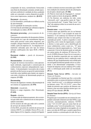 computador de mesa, normalmente fornecendo                   e todos os demais recursos associados que o SSCP
uma fonte de alimentação constante, teclado opcio-           tem condições de controlar através de solicitações
nal mais confortável e unidades de disco, podendo            de ativação e desativação. (T-186)
então ser conectado a outros dispositivos perifé-            (4) Palavra reservada da linguagem C, normal-
ricos como impressoras, modems etc. (R-413)                  mente usada no início do programa. (D-93)
                                                             (5) Na Internet, um endereço da rede, como
Document – documento.                                        “microsoft, com”, cuja grafia é parte de “http://
(1) Um formulário, certificado ou evidência escrita          www.microsoft.com”. A parte “http://www” (ou
de uma transação.                                            “ftp”) do endereço refere-se ao nome de um servi-
(2) Um apanhado de instruções escritas.                      dor de domínio.
(3) Uma lista de autoridade que substancia alguma
reivindicação ou ordem. (T-19)                               Domain name – nome de domínio.
                                                             O único nome que identifica um site na Internet
Document processing – processamento de do-                   (“www.yahoo.com” é um exemplo de nome de
cumentos.                                                    domínio). É um endereço de Internet de forma
Processamento automático de documentos (leitura,             alfabética que sempre tem duas ou mais partes,
classificação etc.) que são normalmente legíveis             separadas por ponto. A parte à esquerda é a mais
tanto pelas pessoas como pelas máquinas; por                 específica, com o nome da organização; e a parte
exemplo, cheques bancários, recibos de cartão de             à direita é a mais geral, com a identificação do
crédito, ações de empresas etc. As máquinas nor-             maior subdomínio, como o país (ex., “fr” para
malmente utilizadas para este tipo de leitura                França) ou o tipo de organização (ex., “com” para
utilizam codificações dos tipos OCR e MICR.                  comercial). O nível de diretório pode ser indicado
(T-13)                                                       em outras partes do endereço IP (Internet Pro-
                                                             tocol). O DNS (Domain Name Server) converte o
Document window – janela de documento.
                                                             nome de domínio requerido por um usuário da
(G-549)
                                                             Internet em um endereço único, conhecido como
Documentation – documentação.                                endereço IP, que freqüentemente será exibido pelo
O grupo de técnicas necessárias a uma apresen-               seu navegador de Internet quando estiver se conec-
tação ordenada, organização e comunicação de                 tando a um determinado computador. A loca-
conhecimentos especiais adequadamente regis-                 lização da máquina com seu endereço IP é conhe-
trados. A documentação é necessária não só para              cida e a informação pode então ser encontrada.
permitir um fácil acesso ao que já foi anteriormente         (W-1)
resolvido como também para manter um arquivo                 Domain Name Server (DNS) – Servidor de
com todo o histórico de determinado projeto ou               Nomes de Domínio.
empresa. (V-122)                                             Um computador na Internet que faz a conversão
Documenting                                                  automática entre os nomes de domínio na Internet,
Processo de organizar e montar a documentação de             como “aocal.ico.com”, e os endereços numéricos
um sistema ou equipamento. (U-579)                           na Internet, como “781.112.19.59.”, com a fina-
                                                             lidade de permitir que usuários da Internet con-
Dolowded – transferido.                                      tinuem a usar um nome familiar mesmo que o en-
Relativo à carga originária. (Ver: Download).                dereço IP seja alterado. (W-35)
(T-610)
                                                             Domain Name Service (DNS) – Serviço de Nomes
Domain – domínio.                                            de Domínio.
(1) Numa rede de teleprocessamento, são os recur-            Programa que é executado em um sistema de com-
sos que estão sob o controle de um ou mais proces-           putador conectado à Internet (servidor DNS), e que
sadores associados.                                          converte, automaticamente, números TCP/IP,
(2) Os recursos da rede que estão sob o controle             como “123.12.4.245” para um nome fácil de ser
de serviços do sistema (SSCP).                               lembrado, como “www.livrarianobel.com.”. Assim,
(3) Em SNA, um ponto de controle de serviços do              quando esse nome é digitado no navegador, ele vai
sistema (SSCP) e as unidades físicas (PUs), uni-             para o servidor de DNS que o usuário especificou
dades lógicas (LUs), ligações, estações de ligação           quando instalou a comunicação de rede dial-up e

                                                       142
 
