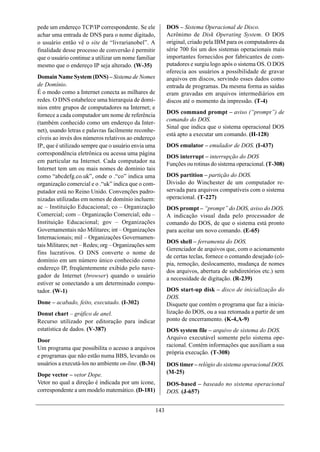 pede um endereço TCP/IP correspondente. Se ele              DOS – Sistema Operacional de Disco.
achar uma entrada de DNS para o nome digitado,              Acrônimo de Disk Operating System. O DOS
o usuário então vê o site de “livrarianobel”. A             original, criado pela IBM para os computadores da
finalidade desse processo de conversão é permitir           série 700 foi um dos sistemas operacionais mais
que o usuário continue a utilizar um nome familiar          importantes fornecidos por fabricantes de com-
mesmo que o endereço IP seja alterado. (W-35)               putadores e surgiu logo após o sistema OS. O DOS
                                                            oferecia aos usuários a possibilidade de gravar
Domain Name System (DNS) – Sistema de Nomes                 arquivos em discos, servindo esses dados como
de Domínio.                                                 entrada de programas. Da mesma forma as saídas
É o modo como a Internet conecta as milhares de             eram gravadas em arquivos intermediários em
redes. O DNS estabelece uma hierarquia de domí-             discos até o momento da impressão. (T-4)
nios entre grupos de computadores na Internet; e
                                                            DOS command prompt – aviso (“prompt”) de
fornece a cada computador um nome de referência
                                                            comando do DOS.
(também conhecido como um endereço da Inter-
                                                            Sinal que indica que o sistema operacional DOS
net), usando letras e palavras facilmente reconhe-
                                                            está apto a executar um comando. (H-128)
cíveis ao invés dos números relativos ao endereço
IP., que é utilizado sempre que o usuário envia uma         DOS emulator – emulador de DOS. (I-437)
correspondência eletrônica ou acessa uma página
                                                            DOS interrupt – interrupção do DOS
em particular na Internet. Cada computador na               Funções ou rotinas do sistema operacional. (T-308)
Internet tem um ou mais nomes de domínio tais
como “abcdefg.co.uk”, onde o .“co” indica uma               DOS partition – partição do DOS.
organização comercial e o .“uk” indica que o com-           Divisão do Winchester de um computador re-
putador está no Reino Unido. Convenções padro-              servada para arquivos compatíveis com o sistema
nizadas utilizadas em nomes de domínio incluem:             operacional. (T-227)
ac – Instituição Educacional; co – Organização              DOS prompt – “prompt” do DOS, aviso do DOS.
Comercial; com – Organização Comercial; edu –               A indicação visual dada pelo processador de
Instituição Educacional; gov – Organizações                 comando do DOS, de que o sistema está pronto
Governamentais não Militares; int – Organizações            para aceitar um novo comando. (E-65)
Internacionais; mil – Organizações Governamen-
                                                            DOS shell – ferramenta do DOS.
tais Militares; net – Redes; org – Organizações sem
                                                            Gerenciador de arquivos que, com o acionamento
fins lucrativos. O DNS converte o nome de
                                                            de certas teclas, fornece o comando desejado (có-
domínio em um número único conhecido como
                                                            pia, remoção, deslocamento, mudança de nomes
endereço IP, freqüentemente exibido pelo nave-
                                                            dos arquivos, abertura de subdiretórios etc.) sem
gador de Internet (browser) quando o usuário                a necessidade de digitação. (R-239)
estiver se conectando a um determinado compu-
tador. (W-1)                                                DOS start-up disk – disco de inicialização do
                                                            DOS.
Done – acabado, feito, executado. (I-302)                   Disquete que contém o programa que faz a inicia-
Donut chart – gráfico de anel.                              lização do DOS, ou a sua retomada a partir de um
Recurso utilizado por editoração para indicar               ponto de encerramento. (K-4,A-9)
estatística de dados. (V-387)                               DOS system file – arquivo de sistema do DOS.
Door                                                        Arquivo executável somente pelo sistema ope-
                                                            racional. Contém informações que auxiliam a sua
Um programa que possibilita o acesso a arquivos
                                                            própria execução. (T-308)
e programas que não estão numa BBS, levando os
usuários a executá-los no ambiente on-line. (B-34)          DOS timer – relógio do sistema operacional DOS.
Dope vector – vetor Dope.                                   (M-25)
Vetor no qual a direção é indicada por um ícone,            DOS-based – baseado no sistema operacional
correspondente a um modelo matemático. (D-181)              DOS. (J-657)


                                                      143
 