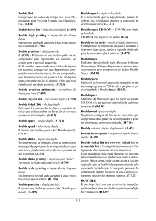 Double Disk                                                Double-speed – dupla velocidade.
Compressor de dados de tempo real para PC,                 É a capacidade que o equipamento possui de
produzido pela Vertisoft System, San Francisco,            dobrar sua velocidade durante a execução de
CA. (R-132)                                                determinada tarefa. (L-101)
Double dotted line – linha de ponto duplo. (J-695)         Double-speed CD-ROM – CDROM com dupla
                                                           velocidade.
Double high printing – impressão de altura
                                                           CD-ROM com rapidez em dobro. (O-6)
dupla.
Impresso no qual cada caractere é duas vezes maior         Double-strike mode – modo de dupla impressão.
que o normal. (H-796)                                      Configuração de impressão na qual o caractere é
                                                           impresso duas vezes, sendo a segunda deslocada
Double precision – dupla precisão.
                                                           para baixo em relação à primeira. (L-173)
(1) (ISO) – Pertinente ao uso de duas palavras de
computador para representar um número, de                  Doublecheck
acordo com a precisão requerida.                           Utilitário desenvolvido pela Blossom Software
(2) O trabalho representado com o dobro de dígitos         (Cambridge, MA) que diagnostica eventuais erros
por palavras com que um que determinado com-               ocasionados pelo compressor de dados Double
putador normalmente opera. Se um computador,               Space. (R-137)
cujo tamanho básico da palavra é de 10 dígitos
                                                           Doubleguard
opera com palavras de 20 dígitos, é dito que está
                                                           Utilitário da Microsoft que alerta o usuário se um
trabalhando em dupla precisão. (V-235)
                                                           ou outro programa ou TSR invade a porção em que
Double precision arithmetic – aritmética de                está instalado o DoubleSpace. (R-132)
dupla precisão. (F-185)
                                                           Doublespace
Double register add – registrador duplo. (V-738)           Utilitário da Microsoft, que faz parte do pacote
                                                           MS-DOS 6.0, que realiza compressão de dados em
Double Sided (DS) – de face dupla.
                                                           tempo real. (R-130)
Refere-se à combinação de disco e unidade de
disco que utiliza ambas as faces do disco para             Doubleword – palavra dupla.
armazenar informações. (S-312)                             Seqüência contígua de bits ou de caracteres que
                                                           compreende duas palavras de computador e pode
Double space – espaço duplo. (V-724)
                                                           ser endereçada como uma unidade. (H-716)
Double speed – velocidade dupla.
                                                           Doubly – dobro; duplo; duplamente. (A-45)
O mesmo que double-speed. (Ver: Double-speed).
(T-314)                                                    Doubly linked queue – seqüência ligada dupla-
                                                           mente. (J-438)
Double strike – impressão dupla.
Nas impressoras de impacto, como as impressoras            Doubly-linked list (ou two-way linked list ou
de margarida, o processo de se imprimir duas vezes         symmetric list) – lista ligada duplamente (ou lista
cada letra, produzindo um texto mais pesado do             ligada de duas maneira ou lista simétrica).
que o normal. (J-134)                                      Lista encadeada onde cada elemento se encontra
                                                           relacionado tanto a seu predecessor como a seu su-
Double strike printing – impressão em “bold”.
                                                           cessor. Dessa forma, pode-se atravessar a lista em
Um modo de fazer caracteres bold. (H-796)
                                                           dupla direção. A flexibilidade proporcionada pelo
Double wide printing – impressão de largura                método de dupla direção é conseguida por meio do
dupla.                                                     conteúdo do registro no início da lista e do posicio-
Um impresso no qual cada caractere é duas vezes            namento relativo dos demais registros. (T-727)
mais largo que o normal. (H-796)
                                                           DOWHILE
Double-precision – dupla precisão.                         É um loop (laço) em que as séries de instruções
O mesmo que double precision. (Ver: Double pre-            continuarão sendo executadas enquanto a condição
cision). (S-289)                                           for verdadeira. (D-689)


                                                     145
 