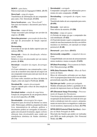 DOWN – para baixo.                                           Downloaded – carregado.
Palavra reservada em linguagem COBOL. (T-17)                 Computador carregado com informações prove-
                                                             nientes de outro computador. (T-680)
Down load – carga de origem.
Transferência de informações de um computador                Downloading – carregando da origem; trans-
para outro. (Ver: Download). (V-213)                         ferência.
                                                             Transferindo dados de um computador para outro.
Down Scroll arrow – seta “Down Scroll”.
                                                             (D-450)
Seta para movimentar o documento para baixo.
(G-556)                                                      Downside – lado inferior.
Down time – tempo de baixa.                                  Parte inferior da memória. (V-520)
Tempo necessário para desligar um servidor de                Downtime – tempo de espera.
arquivos. (T-422)                                            (1) Período de tempo em que o computador não
Down-line processor – processador de down-line.              está trabalhando. (T-422)
Um tipo de processador de função especial.                   (2) O período durante o qual o computador está em
(J-363)                                                      estado de mau funcionamento devido a um defeito
                                                             mecânico ou eletrônico, em oposição ao tempo
Downcasting                                                  permissível. (E-48)
Conversão de um tipo de dados superior para um
inferior. (W-91)                                             Downward – para baixo. (H-613)

Downgrade – baixa de classificação, rebaixa-                 Downwardly compatible – compatível descen-
mento; rebaixar.                                             dente.
Relativo à troca de processador por um menos                 Compatibilidade com um meio de armazenamento
potente. (U-834)                                             menos moderno e menos avançado. (T-632)
Download – transferir da origem, descarregar,                DP (Data Processing) – Processamento de Dados.
“baixar”.                                                    (Ver: Data processing). (J-556)
(1) Como substantivo, nas comunicações, o pro-
                                                             DPB (Data Parameter Block) – Bloco de Parâ-
cesso de se transferir uma cópia de um arquivo de
                                                             metros de Dados.
um computador remoto para outro por meio de um
                                                             Bloco de informações utilizadas por um dispo-
modem ou uma rede.
                                                             sitivo ou programa para desenvolver uma atividade
(2) Como verbo, transferir um bloco de dados da
origem, como um arquivo PostScript. (E-63)                   personalizada específica. (H-124)

Download file – arquivo descarregado.                        Dpi (dots per inch) – pontos por polegada.
Arquivo copiado para o disco de uma estação de               Medida utilizada para definir a qualidade de im-
rede. (O-10)                                                 pressão de impressora lasers ou Deskjet. (T-301)

Download station – estação de carga baixa.                   dPI (Document Image Processing) – Processa-
Estação de carregamento de um programa abaixo                mento de Imagem dos Documentos.
de um nível específico. (V-310)                              Uma técnica para digitalização, armazenamento e
                                                             recuperação de documentos em modo de texto que
Downloadable – descarregável da origem.                      inclui a entrada por meio de scanners, armazena-
Disponível para download da Internet ou outras               mento em meios óticos ou magnéticos e saída atra-
redes. Muitos jogos, utilitários, programas de cópia         vés de monitores, impressoras ou faxes. (G-374)
livre, demonstrativos de software, gráficos, e
documentos podem ser carregados ou descarre-                 DPMI (DOS Protected Mode Interface) – Inter-
gados (downloaded) livremente; alguns websites               face de Modo Protegido do DOS.
oferecem ítens downloadable para vender por                  Descrição das funções que podem ser realizadas
transferência eletrônica de fundos eletrônica.               pelo DOS em modo protegido. (Ver: Protected
(W-17)                                                       Mode). (L-180)


                                                       146
 