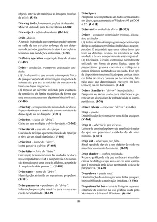 objetos, em vez de manipular as imagens no nível            DriveSpace
de píxels. (U-8)                                            Programa de compactação de dados armazenados
                                                            em disco, que acompanha o Windows 95 e o DOS
Drawing tool – ferramenta gráfica de desenho.               6.22.. (L-111)
Material utilizado para fazer gráficos. (J-604)
                                                            Drive unit – unidade de disco. (H-363)
Drawobject – objeto desenhado. (B-104)
                                                            Driver – condutor, controlador (rotina), aciona-
Drift – desvio.                                             dor, excitador
Alteração indesejada que se produz gradativamente           (1) Rotina dentro de um programa operacional que
na saída de um circuito ao longo de um deter-               dirige as unidades periféricas individuais no com-
minado período, geralmente devido à variação na             putador. É necessário que uma rotina desse tipo
tensão ou nas condições ambientais. (E-50)                  trate os detalhes íntimos da estrutura de cada
                                                            unidade e de seu comportamento em tempo real.
Drift-free operation – operação livre de desvio.
                                                            (2) Excitador. Circuito eletrônico normalmente
(U-482)
                                                            utilizado em forma de porta lógica, capaz de
Drive – condução, transporte; acionador, uni-               proporcionar grandes correntes e voltagens a
dade.                                                       outros circuitos conectados à sua saída. Esse tipo
(1) Um dispositivo que executa o transporte físico          de dispositivo é muito utilizado para colocar sinais
de qualquer suporte de armazenagem magnética da             em linha de enlace comuns ou barramentos, fato
informação, por ex.: as unidades de transporte de           pelo qual são denominados registros em laço
banda ou disco magnético.                                   (enlace) ou em barramentos. (T-24)
(2) Impulso de corrente, utilizado para excitação           Driver (handler) – “driver” (manipulador).
de um núcleo de ferrite magnética, de forma que             Programa ou rotina usada para interfacear e ge-
este possa armazenar um algarismo binário 0 ou 1.           renciar um dispositivo de entrada/saída ou outros
(V-184)                                                     periféricos. (I-76)
Drive bay – compartimento da unidade de disco.              Driver release – reacessar “driver”. (D-404)
Espaço destinado à instalação de uma unidade de
                                                            Drop – queda.
disco rígido ou de disquete. (V-511)
                                                            Desabilitação do sistema por uma falha qualquer.
Drive box – caixa do “drive”.                               (V-364)
Caixa em que se digita o drive desejado. (G-565)            Drop in – aberração por excesso.
Drive circuit – circuito de reforço.                        Leitura de um sinal espúreo cuja amplitude é maior
Circuito de reforço, que tem a função de reforçar           do que um percentual estabelecido do sinal
o nível de um sinal eletrônico. (U-480)                     nominal. (J-601)

Drive icon – ícone do “drive”.                              Drop out – aberração por falta.
Ícone que ativa o drive. (V-669)                            Sinal recebido devido a um defeito de ruído ou
                                                            mau funcionamento do sistema. (O-97)
Drive letter – letra do “drive”.
Convenção de nomenclatura das unidades de disco             Drop shadow – sombra projetada.
                                                            Recurso gráfico da tela que melhora o visual das
nos computadores IBM e compatíveis. Os nomes
                                                            caixas de diálogo e que consiste em uma sombra
são formados por uma letra do alfabeto, a partir de
                                                            que é mostrada atrás delas acentuando a idéia de
A, seguida de dois pontos (:). (U-186)
                                                            perspectiva. (R-229)
Drive name – nome do “drive”.
                                                            Drop-down – queda total.
Identificação atribuída ao mecanismo propulsor.
                                                            Desabilitação do sistema por uma falha qualquer,
(T-581)                                                     impossibilitando a reativação imediata. (V-546)
Drive parameter – parâmetro de “drive”.                     Drop-down list box – caixa de listagem suspensa.
Informação que recebe um drive para ter sua exe-            Interface de controle do uso gráfico usada pelo
cução personalizada. (H-125)                                Macintosh e Microsoft Windows. (D-466)

                                                      148
 