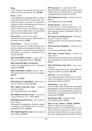 Drops                                                      DSP coprocessor – co-processador DSP.
Letras maiúsculas de tamanho grande, posicio-              São processadores dirigidos, que executam tarefas
nadas no início de um bloco de texto. (H-509)              simples, mas com extrema rapidez. E não podem
                                                           ser programados posteriormente. (C-47)
Drum – tambor.
(1) No subsistema de impressão 3800, um cilindro           DSU (Digital Service Unit) – Unidade de Serviço
com material fotocondutor. O tambor roda conti-            Digital.
nuamente durante o processo de impressão e                 (Ver: Digital Service Unit). (W-45)
transporta a pasta fotocondutora pelos diversos            D-Sub connector – subconector D.
estágios do processo de impressão.                         O cabo AUI usa 15 pinos subconectores. “D”
(2) Um cilindro circular com superfície magne-             refere-se ao formato da carcaça do conector. Tam-
tizada na qual os dados podem ser armazenados              bém chamado conector D-miniatura, DB15 ou
pelo processo de magnetização. (T-15)                      DIX . (W-175)
Drum printer – impressora de tambor.                       DTE (Data Terminal Equipment) – ETD (Equi-
Impressora na qual os caracteres estão alojados em         pamento Terminal de Dados).
um tambor rotativo. (I-128)                                Tanto um receptor como um transmissor de dados.
                                                           (S-167)
Drum scanner – “scanner” de tambor.
Scanner que possui um cilindro giratório como              DTP (DeskTop Publishing) – editoração ele-
meio de armazenamento magnético de dados. Esse             trônica.
tambor giratório é usado para criar uma imagem de          (Ver: Desktop publishing). (A-65)
cada página a ser impressa, semelhante a uma
                                                           DTR (Data Terminal Ready) – Terminal de
fotocópia. (C-55)
                                                           Dados Pronto.
DRVLOAD (DRiVe LOAD) – carga de “drive”.                   Sinal usado nas comunicações seriais, significando
Arquivo de carregamento de drive. (H-124)                  que o equipamento está pronto para transmitir.
                                                           (U-36)
DRVLOAD.ZIP (DRiVe LOAD.ZIP)
Arquivo de carregamento de drive em formato                DTR (Distribution Tape Reel) – fita de dis-
compacto. (H-128)                                          tribuição.
                                                           Uma fita magnética por meio da qual a IBM envia
DRVNAME (DRiVe NAME) – nome do “drive”.                    programas e dados aos clientes. (H-318)
Parâmetro do nome do drive que vai ser carregado.
(H-127)                                                    Dual boot – inicialização dupla.
                                                           Uma configuração que torna possível a iniciali-
Dry – seco. (I-262)                                        zação do computador com um ou dois sistemas
DSCB (Data Set Control Block) – Bloco de Con-              operacionais diferentes. (W-17)
trole de Conjunto de Dados. (F-116)                        Dual channel – canal duplo.
DSL (Digital Subscriber Line) – Linha de                   Canal com duas linhas de canais de comunicação
Assinantes Digital.                                        que possibilita a criação de formatos e de memória
(Ver: Digital Subscriber Line). (W-3)                      intermediária, e está capacitado para satisfazer os
                                                           requisitos de sincronização de um dispositivo de
DSL (Digital Subscriber Loop) – o mesmo que                entrada/saída. (G-404)
“Digital Subdcriber Line” (DSL). (W-3)
                                                           Dual Density (DD) – Dupla Densidade.
DSP (Digital Signal Processor) – Processador de            (Ver: Double density). (I-324)
Sinais Digitais.
Processador de computadores destinado a operar             Dual In-Line Memory Module (DIMM) –
as mensagens de CD-ROM (som) e enviá-las e                 Módulo de Memória em Linha Dupla.
recuperá-las da CPU. (B-118)                               Muito parecido com um SIMM (Single In-Line
                                                           Memory Module), exceto por ser maior e conter
DSP (Digital Signal Processor) – Processador de            mais pinos; contém 168 pinos em duas colunas, o
Sinais Digitais. (D-441)                                   que torna a implementação da memória mais fácil.

                                                     149
 