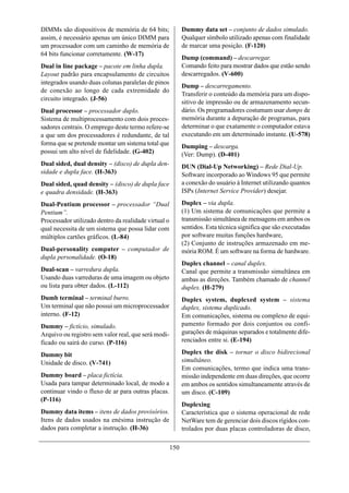DIMMs são dispositivos de memória de 64 bits;               Dummy data set – conjunto de dados simulado.
assim, é necessário apenas um único DIMM para               Qualquer símbolo utilizado apenas com finalidade
um processador com um caminho de memória de                 de marcar uma posição. (F-120)
64 bits funcionar corretamente. (W-17)
                                                            Dump (command) – descarregar.
Dual in line package – pacote em linha dupla.               Comando feito para mostrar dados que estão sendo
Layout padrão para encapsulamento de circuitos              descarregados. (V-600)
integrados usando duas colunas paralelas de pinos
                                                            Dump – descarregamento.
de conexão ao longo de cada extremidade do
                                                            Transferir o conteúdo da memória para um dispo-
circuito integrado. (J-56)
                                                            sitivo de impressão ou de armazenamento secun-
Dual processor – processador duplo.                         dário. Os programadores costumam usar dumps de
Sistema de multiprocessamento com dois proces-              memória durante a depuração de programas, para
sadores centrais. O emprego deste termo refere-se           determinar o que exatamente o computador estava
a que um dos processadores é redundante, de tal             executando em um determinado instante. (U-578)
forma que se pretende montar um sistema total que           Dumping – descarga.
possui um alto nível de fidelidade. (G-402)                 (Ver: Dump). (D-401)
Dual sided, dual density – (disco) de dupla den-            DUN (Dial-Up Networking) – Rede Dial-Up.
sidade e dupla face. (H-363)                                Software incorporado ao Windows 95 que permite
Dual sided, quad density – (disco) de dupla face            a conexão do usuário à Internet utilizando quantos
e quadra densidade. (H-363)                                 ISPs (Internet Service Provider) desejar.

Dual-Pentium processor – processador “Dual                  Duplex – via dupla.
Pentium”.                                                   (1) Um sistema de comunicações que permite a
Processador utilizado dentro da realidade virtual o         transmissão simultânea de mensagens em ambos os
qual necessita de um sistema que possa lidar com            sentidos. Esta técnica significa que são executadas
múltiplos cartões gráficos. (L-84)                          por software muitas funções hardware,
                                                            (2) Conjunto de instruções armazenado em me-
Dual-personality computer – computador de                   mória ROM. É um software na forma de hardware.
dupla personalidade. (O-18)
                                                            Duplex channel – canal duplex.
Dual-scan – varredura dupla.                                Canal que permite a transmissão simultânea em
Usando duas varreduras de uma imagem ou objeto              ambas as direções. Também chamado de channel
ou lista para obter dados. (L-112)                          duplex. (H-279)
Dumb terminal – terminal burro.                             Duplex system, duplexed system – sistema
Um terminal que não possui um microprocessador              duplex, sistema duplicado.
interno. (F-12)                                             Em comunicações, sistema ou complexo de equi-
Dummy – fictício, simulado.                                 pamento formado por dois conjuntos ou confi-
Arquivo ou registro sem valor real, que será modi-          gurações de máquinas separados e totalmente dife-
ficado ou sairá do curso. (P-116)                           renciados entre si. (E-194)

Dummy bit                                                   Duplex the disk – tornar o disco bidirecional
Unidade de disco. (V-741)                                   simultâneo.
                                                            Em comunicações, termo que indica uma trans-
Dummy board – placa fictícia.                               missão independente em duas direções, que ocorre
Usada para tampar determinado local, de modo a              em ambos os sentidos simultaneamente através de
continuar vindo o fluxo de ar para outras placas.           um disco. (C-109)
(P-116)
                                                            Duplexing
Dummy data items – itens de dados provisórios.              Característica que o sistema operacional de rede
Itens de dados usados na enésima instrução de               NetWare tem de gerenciar dois discos rígidos con-
dados para completar a instrução. (H-36)                    trolados por duas placas controladoras de disco,

                                                      150
 