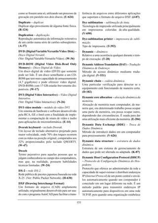 como se fossem uma só, utilizando um processo de            ferência de arquivos entre diferentes aplicações
gravação em paralelo nos dois discos. (U-624)               que suportam o formato do arquivo DXF. (J-87)
Duplicate – duplicar.                                       Dye sublimation – sublimação de tinta.
Duplicar algo proveniente de alguma fonte física.           Tecnologia de impressão utilizada principalmente
(R-124)                                                     em impressoras coloridas de alta qualidade.
                                                            (V-690)
Duplication – duplicação.
Reprodução automática da informação reiterativa             Dye-sublimation printer – impressora de subli-
de um cartão numa série de cartões subseqüentes.            mação.
(A-37)                                                      Tipo de impressora. (T-392)
DVD (Digital/Variable/Versatile/Video Disk) –               Dynamic – dinâmico.
Disco Digital Versátil.                                     Relativo a uma ocorrência qualquer durante o tem-
(Ver: Digital/Variable/Versatile/Video). (W-36)             po de execução. (T-28)
DVD-ROM (Digital Video Disk-Read Only                       Dynamic Address Translation (DAT) – Tradução
Memory) – Disco Digital de Vídeo.                           Dinâmica de Endereço.
Um disco digital de vídeo (DVD) que somente                 Método de acesso dinâmico mediante tradu-
pode ser lido. É um disco semelhante a um CD-               ção digital. (V-531)
ROM que tem mais capacidade de armazenamento
(4,7 gigabytes) e pode oferecer vídeo digital.              Dynamic chain – cadeia dinâmica.
DVD-ROMs com 17 GB estarão brevemente dis-                  Uma particular verificação para detectar se o
poníveis. (W-17)                                            equipamento está funcionando de maneira certa.
                                                            (D-182)
DVI (Digital Video Interactive) – Vídeo Digital
Interativo.                                                 Dynamic core allocation – alocação dinâmica da
(Ver: Digital Video Interactive). (N-26)                    memória.
                                                            Alocação de memória num computador, de ma-
DVI video module – módulo de vídeo DVI.                     neira que, ora determinado trabalho possa ocupar
Um sistema de hardware e software desenvolvido              uma parte da memória, ora possa ocupar outro,
pela RCA, GE e Intel com a finalidade de imple-             dependendo das circunstâncias. É usada para dar
mentar a compactação de sinais de vídeo e áudio             uma utilização mais eficiente da memória. (E-204)
para aplicações de microinformática. (E-14)
                                                            Dynamic Data Exchange (DDE) – Troca de
Dvorak keyboard – teclado Dvorak.                           Dados Dinâmica.
Um layout de teclado alternativo projetado para             Método de introduzir dados em um computador
maior velocidade, onde 70% dos toques ocorrem               para processamento. (V-626)
com as mãos na posição original, comparados aos
32% proporcionados pelo teclado QWERTY.                     Dynamic data structure – estrutura de dados
(W-47)                                                      dinâmica.
                                                            Estrutura de um sistema de gerenciamento de
Dweeb                                                       dados que pode ser alterada ou adaptada. (K-87)
Termo pejorativo para aquelas pessoas que se
julgam conhecedoras no campo dos computadores,              Dynamic Host Configuration Protocol (DHCP)
mas que, na realidade, possuem habilidades                  – Protocolo de Configuração Dinâmica do Hos-
técnicas limitadas. (W-24)                                  pedeiro.
                                                            Protocolo que oferece ao administrador da rede a
DX-2 – rede DX-2.
                                                            capacidade de supervisionar e distribuir endereços
Rede pública de pacotes japonesa baseada na rede
                                                            IP (Internet Protocol) de um ponto central e enviá-
X-25. (Ver: Public Packet Network). (H-630)
                                                            los automaticamente quando um computador é
DXF (Drawing Interchange Format)                            conectado em um lugar diferente na rede. É um
Um formato de arquivo (CAD) amplamente                      método padrão para transmitir endereços IP
utilizado, originalmente desenvolvido para ser usa-         automaticamente para dispositivos em uma rede
do com o programa AutoCAD para facilitar a trans-           TCP/IP, pois quando uma organização estabelece

                                                      151
 