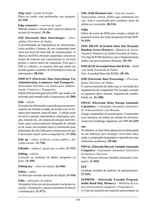 Edge card – cartão de borda.                                 EDL (Edit-Decision List) – lista dos eventos.
Placa ou cartão com perfurações nas margens.                 Transcrições, textos, efeitos que constituem um
(G-320)                                                      clip. Esta é constituída pelo produtor antes da
Edge connector – conector de canto.                          edição ser executada. (B-216)
Método simples e barato para conectar placas no              Edlin
teclado do terminal. (N-26)                                  Editor de textos do DOS para criação e edição de
EDI (Electronic Data Interchange) – Inter-                   pequenos textos, tais como programas do tipo BAT.
câmbio Eletrônico de Dados.                                  (S-429)
A possibilidade de transferência de informações,             EDO DRAM (Extended Data Out Dynamic
como pedidos e faturas, de um computador para                Random Access Memory) – Memória de Acesso
outro por meio de uma rede de comunicações. O                Aleatório Dinâmica de Saída Estendida de Dados.
objetivo da EDI é eliminar a papelada e atrasos no           Um chip de RAM dinâmico, que é freqüentemente
tempo da resposta que caracterizam os serviços
                                                             usado com processadores Pentium. (W-19)
postais e outros meios de expedição. Para que o
EDI se viabilize, os usuários têm que entrar em              EDO RAM (Extended Data Out RAM) – RAM
acordo quanto a padrões de formatação e troca de             com Saída Estendida de Dados.
informações. (B-116)                                         (Ver: Extended Data Out RAM). (W-19)
EDIFACT (Electronic Data Interchange For                     EDP (Electronic Data Processing) – Processa-
Administration, Commerce And Transport) –                    mento Eletrônico de Dados.
Intercâmbio Eletrônico de Dados para Adminis-                É o processamento de dados que é executado por
tração, Comércio e Transportes.                              equipamento de computador. Por exemplo, existem
Padrão EDI homologado pela ONU que tende a ser               os seguintes tipos: manual, máquinas de contabi-
utilizado pelo mundo todo a longo prazo. (L-200)             lidade etc. (G-208)
Edit – edição.                                               EDSAC (Electronic Delay Storage Automatic
O arranjo da informação requerido para um proces-            Calculator) – Calculador Automático Eletrônico
samento de entrada ou saída, de acordo com os for-           de Armazenamento com Retardo.
matos previamente especificados. A edição pode               Antigo computador de grande porte. Computador
envolver o arranjo, transferência, eliminação, sele-         com memória em linhas de retardo de mercúrio,
ção, inserção etc., de campos de um para outro for-          criado em Cambridge, Inglaterra, em 1949. (G-219)
mato, para o processamento adequado de entrada
ou de saída; um exemplo típico é constituído pela            edu
preparação de uma linha para a impressora em que             Na Internet, se estas letras aparecem na última parte
é necessário inserir zeros à esquerda etc. (V-256)           de um endereço (por exemplo, www.fatec.edu),
                                                             então o computador hospedeiro é operado por uma
Edit up – editar, publicar, tornar público, dar
                                                             instituição acadêmica. (W-60)
conhecimento. (V-720)
                                                             EDVAC (Eletronic Discrete Variable Automatic
Editable – editável, aquilo que se edita. (V-727)
                                                             Computer) – Calculador Automático Eletrônico
Editing – edição.                                            de Variáveis Discretas.
Correção ou mudança de dados, programa ou                    (Ver: Eletronic Discrete Variable Automatic Com-
texto. (T-105)                                               puter). (V-569)
Editing key – chave de edição. (G-566)                       EEC
Editor – editor.                                             Entidade mundial de padrões de equipamentos.
A rotina que executa operações de edição. (V-110)            (T-425)

Edits – alterações de edição.                                EEPROM – (Eletrically Erasable Program-
Alterações feitas em um documento (incluindo in-             mable Read Only Memory) – Memória de Lei-
serções, eliminações, reposicionamento de blocos             tura Eletricamente Apagável e Programável.
e formatação). (U-577)                                       (1) Tipo de memória em material semicondutor na


                                                       154
 