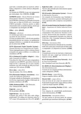 qual todo o conteúdo pode ser rasurável, subme-            Eight-foot cable – cabo de oito pés.
tendo o dispositivo a sinais elétricos adequados.          Tipo de cabo utilizado para interconectar equipa-
(D-325)                                                    mentos. (D-398)
(2) Variante de EPROM só que com apagamento
por eletricidade. (Ver: EPROM). (T-448)                    EIS (Executive Information System) – Sistema
                                                           de Informações Executivo.
EEPROM screen – Tela de Memória de Leitura                 Um conjunto de ferramentas cuja finalidade é
Eletricamente Apagável e Programável.                      fornecer a executivos e gerentes informações pre-
Os EEPROMs costumam ser utilizados da mesma                cisas e oportunas sobre a empresa e seus produtos.
forma que os chips de RAM com a tecnologia                 (E-65)
CMOS (acionados a bateria), porém os dados
armazenados neles se mantêm intactos, mesmo que            EISA (Extended Industrial Standard Architec-
o computador seja desligado. (C-105)                       ture) – Arquitetura de Padrão Industrial Esten-
                                                           dida.
Effect – efeito. (H-612)                                   Nova versão da arquitetura de entrada/saída dos
Efficiency – eficiência                                    computadores ISA (Industrial Standard Archi-
(1) Atributo que mede se um sistema está fazendo           tecture), desenvolvida para aumentar o desem-
uso ótimo de seus recursos.                                penho dos computadores baseados nos chips de
(2) Grau ou relação entre o valor de uma grandeza          32/64 bits. (Ver: Extended Industrial Standard
preestabelecida por um sistema, ou equipamento             Architecture). (R-411)
qualquer (elétrico), e a unidade de uma grandeza
                                                           EISA bus – barramento EISA.
por ele absorvida. (T-95)
                                                           Um tipo de barramento chamado de Isa estendido,
EFTS (Electronic Funds Transfer System) –                  tendo mais canais para comunicação de dados entre
Sistema Eletrônico de Transferência de Fundos.             o computador e os dispositivos externos. (J-565)
Termo empregado para se referir a sistemas futuros
avançados nos quais os débitos e os créditos são           Eject – ejetar.
simultâneos. (F-75)                                        Comando para enviar um sinal para a impressora,
                                                           fazendo com que o papel que terminou de ser
EGA (Enhanced Graphics Adapter) – Adap-                    impresso avance. (R-67)
tador Avançado de Gráficos.
Uma placa de vídeo em cores para computadores              ELAN (Emulated Local Area Network) – Rede
compatíveis com IBM-PC, que utiliza a técnica de           de Área Local Emulada.
mapa de bits e apresenta até 16 cores simulta-             (Ver: Emulated Local Area Network). (W-77)
neamente com uma resolução de 640 píxels hori-             EL DISPLAY (Electroluminescent Display) –
zontais por 350 verticais. (T-255)                         Tela Eletroluminescente.
EGA video – vídeo EGA.                                     Consiste em um conjunto de filmes eletrolumines-
Tipo de monitor. (Ver: EGA). (M-31)                        centes sobrepostos. (N-27)

EIA (Electronics Industry Association) – Asso-             Electric charge – carga elétrica.
ciação das Indústrias Eletrônicas.                         Carga ou impulso elétrico. (J-727)
Um grupo sediado em Washington, com membros                Electric field – campo elétrico.
de diversas organizações ligadas à fabricação de
                                                           Área em torno de um corpo em material eletri-
produtos eletrônicos. (C-147)
                                                           ficado dentro da qual outras cargas elétricas sofrem
EIDE (Enhanced IDE) – IDE Otimizada.                       a ação da atração/repulsão. (T-511)
(Ver: Enhanced IDE). (W-17)
                                                           Electrical Accounting Machine (EAM) – tabu-
Eight-bit – oitavo bit.                                    ladora.
Bit de paridade. (D-402)                                   Uma máquina de contabilidade predominante-
                                                           mente eletromecânica. (V-568)
Eight-bit byte – byte de oito bits.
Conjunto que utiliza 8 bits para cada código,              Electrical bus – barramento elétrico.
propiciando 128 códigos de caracteres entre 0 e            Via que conecta as diversas partes do sistema,
127 e mais 128 numerados de 128 a 255. (J-367)             permitindo que transfiram informações. (J-364)

                                                     155
 