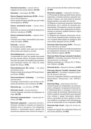 Electrical connection – conexão elétrica.                 ativo, caso necessite de fonte exterior de energia.
Ligações em um circuito elétrico. (O-144)                 (T-589)
Electricity – eletricidade. (U-793)                       Electronic computer – computador eletrônico.
                                                          (1) Processador de dados que pode efetuar cálculos
Electro Magnetic Interference (EMI) – Interfe-            importantes, incluindo numerosas operações arit-
rência Eletro-Magnética.                                  méticas e lógicas, sem intervenção de operador
Ocorre quando há algum aparelho que gere ondas            humano durante a execução dos cálculos.
eletromagnéticas. (P-111)                                 (2) Máquina ou sistema que armazena e transforma
Electro mechanical system – sistema eletro-               informações, sob o controle de instruções pre-
mecânico.                                                 determinadas. Normalmente, consiste em equipa-
Nome dado ao sistema constituído de dispositivos          mento de entrada e saída, equipamento de armaze-
elétricos e mecânicos. (V-699)                            namento ou memória, unidade aritmética e lógica
                                                          e unidade de controle.
Electro mechanical machine – máquina eletro-              (3) Máquina que manipula informações sob di-
mecânica.                                                 versas formas, podendo receber, comunicar, arqui-
Utilizada num estágio intermediário para trans-           var e recuperar dados digitais ou analógicos, bem
crição dos dados. (T-811)                                 como efetuar operações sob leis. (V-97)
Electrode – eletrodo.                                     Electronic Data Processing (EDP) – Processa-
(1) Terminal sensível. (T-511)                            mento Eletrônico de Dados.
(2) Condutor metálico pelo qual uma corrente              Processamento de dados executado principalmente
elétrica entra num sistema ou sai dele.                   por equipamento eletrônico, tal como computa-
                                                          dores eletrônicos digitais. (D-25)
Electroluminescent – eletroluminescente.
A propriedade de emitir luz quando atravessado            Electronic Delay Storage Automatic Calculator
por uma corrente elétrica. Os painéis eletrolumi-         (EDSAC) – Calculador Automático Eletrônico de
nescentes são usados com freqüência para produzir         Armazenamento com Retardo.
uma iluminação traseira nos vídeos de cristal             Máquina projetada em 1946 por M. V. Wilkes.
líquido dos laptops. (I-56)                               (Ver: EDSAC). (V-569)

Electroluminescent flat screen – tela plana               Electronic device – dispositivo eletrônico. (V-697)
eletroluminescente.                                       Electronic Discrete Variable Automatic Com-
Produto oriundo da tecnologia LED (Light Emmit-           puter (EDVAC) – Calculador Automático Eletrô-
ing Diode). (T-511)                                       nico de Variáveis Discretas.
                                                          O terceiro computador eletrônico construído pela
Electromechanical technology – tecnologia
                                                          Moore School, Pennsylvania. (Ver: EDVAC).
eletromecânica.
                                                          (V-569)
Tecnologia eletromecânica, que mistura os ele-
mentos da eletrônica com a mecânica. (U-482)              Electronic filing – arquivamento eletrônico.
                                                          Sistema baseado em computadores de armazena-
Electronic age – era eletrônica. (V-702)
                                                          mento, catalogação e recuperação de documentos.
Electronic circuit – circuito eletrônico.                 É fundamental para se conseguir o êxito de um
Circuito integrado utilizando microplaquetas ou           sistema amplo de automação administrativa que
chips. (H-278)                                            facilite a gestão de execução básica necessária para
                                                          criar, manejar e apagar documentos adminis-
Electronic communications – comunicação ele-              trativos, que podem ser textos, gráficos ou infor-
trônica. (V-708)                                          mes complexos, ou qualquer outra informação que
Electronic component – componente eletrônico.             possa ser armazenada em um computador. (T-58)
Elemento interligável contendo um dispositivo             Electronic logic circuit – lógica de circuito ele-
eletrônico ativo e um passivo. Um componente              trônico.
eletrônico é denominado passivo quando não                Esquema de ligação dos constituintes básicos de
necessita de nenhuma fonte exterior de energia, e         um circuito eletrônico. (V-692)


                                                    156
 