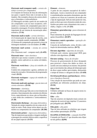 Electronic mail (computer mail) – correio ele-               Element – elemento.
trônico (correio por computador).                            A parte de um conjunto susceptível de indivi-
(1) Conjunto de técnicas de troca de informações             dualização. Assim a memória de um computador
nas quais o suporte físico não é enviado ao des-             é constituída pelas suas partes elementares, que são
tinatário. São exemplos clássicos de correio eletrô-         a palavra ou o byte ou o caractere, de acordo com
nico a fotocópia e a teleconferência.                        o tipo de organização. Sob um outro ponto de vista,
(2) Mensagem enviada a partir de um usuário de               pode-se dizer que esses elementos ainda são cons-
um computador a um ou mais receptores, utili-                tituídos por partes mais elementares tais como: a
zando-se o sistema (de computador) para reter e              sílaba, o dígito e o bit. (V-233)
transmitir a mensagem. O correio eletrônico é parte
importante de um sistema de mecanização admi-                Elementary generation step – passo elementar de
nistrativa. (T-16)                                           geração.
                                                             Passo elementar de geração da linguagem de má-
Electronic mail (e-mail) – correio eletrônico.
                                                             quina (Assembler). (D-207)
(1) Comunicação de algum tipo de escrita, com
envio e recepção usando computador. (S-264)                  Elementary matrix operation – operação ele-
(2) Sistema de computação que permite a troca de             mentar de matriz.
mensagens mediante o uso de modem. (V-490)                   Conceito de multiplicação, soma, divisão e sub-
Electronic mail system – sistema de correio                  tração de determinadas matrizes. (D-72)
eletrônico.                                                  Elevator algorithm – algoritmo de elevação.
(Ver: Electronic mail – computer mail). (G-455)              Utilizado pelo sistema operacional DOS para
Electronic tutor – tutor eletrônico.                         cálculos com algoritmos. (T-604)
Aplicativo que ensina o usuário a utilizar o com-
                                                             Elevator seeking – busca de elevador.
putador, outros aplicativos ou outras atividades.
                                                             Processo de gerenciamento de disco designado
(O-31)
                                                             para priorizar a busca dos dados no disco, de
Electronic work-force – força de trabalho ele-               acordo com seus endereços no mesmo. Isto permite
trônica.                                                     que os movimentos das cabeças de leitura/gravação
Contém três componentes: agentes, ambiente em                do disco sejam melhor aproveitados, diminuindo
tempo de execução e ferramentas de programação               o tempo de leitura e o desgaste do disco. (U-618)
visual. (O-32)
                                                             ELI (Eurocell Library and Interfaces) – Biblio-
Electronic workspace – espaço de trabalho ele-               teca e Interfaces Eurocell.
trônico. (L-141)                                             Uma coleção de macrocélulas que pode ser com-
Electronic-mail-only-package – pacote único de               partilhada por diferentes produtores de chips.
correio eletrônico. (O-10)                                   (O-24)
Electronics – eletrônica.                                    Elipse Find
O ramo da ciência que lida com os movimentos de              Utilitário utilizado na busca de arquivo-texto in-
emissão e funcionamento das correntes de elétrons            dexador. (L-85)
livres, especialmente no vácuo, gás ou fotocubos,
e trata ainda dos condutores e semicondutores.               Elite – elite.
(T-28)                                                       Tipo de caractere em digitacão (mais comum em
                                                             máquinas de escrever) que imprime 12 caracteres
Electrostatic discharge – descarga eletrostática.            por polegada (cpi). (D-379)
Variação do campo magnético de um corpo em di-
reção ao outro. Pode causar sérios danos aos ele-            Elite pitch – elite pitch.
mentos ou componentes do computador. (R-248)                 Tipo de letra utilizada em relatórios que exigem
                                                             uma melhor apresentação. (T-371)
Electrostatic printer – impressora eletrostática.
Tipo de impressora que produz a imagem mediante              ELLIPSE (COMMAND) – comando ELLIPSE.
a passagem de corrente elétrica sobre a superfície           Comando em Pascal e C que desenha uma elipse
de um papel especial. (I-133)                                na tela gráfica. (Q-84)


                                                       157
 
