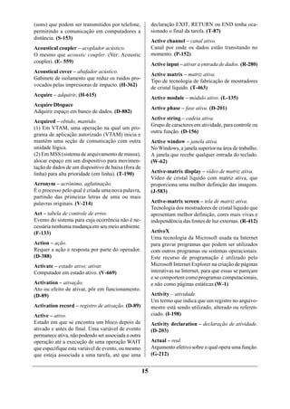 (sons) que podem ser transmitidos por telefone,           declaração EXIT, RETURN ou END tenha oca-
permitindo a comunicação em computadores a                sionado o final da tarefa. (T-87)
distância. (S-153)
                                                          Active channel – canal ativo.
Acoustical coupler – acoplador acústico.                  Canal por onde os dados estão transitando no
O mesmo que acoustic coupler. (Ver: Acoustic              momento. (P-152)
coupler). (E- 559)
                                                          Active input – ativar a entrada de dados. (R-280)
Acoustical cover – abafador acústico.
                                                          Active matrix – matriz ativa.
Gabinete de isolamento que reduz os ruídos pro-
                                                          Tipo de tecnologia de fabricação de mostradores
vocados pelas impressoras de impacto. (H-362)
                                                          de cristal líquido. (T-463)
Acquire – adquirir. (H-615)
                                                          Active module – módulo ativo. (L-135)
Acquire Dbspace
                                                          Active phase – fase ativa. (D-201)
Adquirir espaço em banco de dados. (D-882)
                                                          Active string – cadeia ativa.
Acquired – obtido, mantido.
                                                          Grupo de caracteres em atividade, para controle ou
(1) Em VTAM, uma operação na qual um pro-
                                                          outra função. (D-156)
grama de aplicação autorizado (VTAM) inicia e
mantém uma seção de comunicação com outra                 Active window – janela ativa.
unidade lógica.                                           No Windows, a janela superior na área de trabalho.
(2) Em MSS (sistema de arquivamento de massa),            A janela que recebe qualquer entrada do teclado.
alocar espaço em um dispositivo para movimen-             (W-62)
tação de dados de um dispositivo de baixa (fora de
linha) para alta prioridade (em linha). (T-190)           Active-matrix display – vídeo de matriz ativa.
                                                          Vídeo de cristal líquido com matriz ativa, que
Acronym – acrônimo, aglutinação.                          proporciona uma melhor definição das imagens.
É o processo pelo qual é criada uma nova palavra,         (J-583)
partindo das primeiras letras de uma ou mais
palavras originais. (V-214)                               Active-matrix screen – tela de matriz ativa.
                                                          Tecnologia dos mostradores de cristal líquido que
Act – tabela de controle de erros.                        apresentam melhor definição, cores mais vivas e
Evento do sistema para cuja ocorrência não é ne-          independência das fontes de luz externas. (R-412)
cessária nenhuma mudança em seu meio ambiente.
(F-133)                                                   ActiveX
                                                          Uma tecnologia da Microsoft usada na Internet
Action – ação.                                            para gravar programas que podem ser utilizados
Requer a ação e resposta por parte do operador.           com outros programas ou sistemas operacionais.
(D-388)                                                   Este recurso de programação é utilizado pelo
Activate – estado ativo; ativar.                          Microsoft Internet Explorer na criação de páginas
Computador em estado ativo. (V-669)                       interativas na Internet, para que essas se pareçam
                                                          e se comportem como programas computacionais,
Activation – ativação.                                    e não como páginas estáticas.(W-1)
Ato ou efeito de ativar, pôr em funcionamento.
(D-89)                                                    Activity – atividade.
                                                          Um termo que indica que um registro no arquivo-
Activation record – registro de ativação. (D-89)          mestre está sendo utilizado, alterado ou referen-
Active – ativo.                                           ciado. (I-198)
Estado em que se encontra um bloco depois de              Activity declaration – declaração de atividade.
ativado e antes do final. Uma variável de evento          (D-203)
permanece ativa, não podendo ser associada a outra
operação até a execução de uma operação WAIT              Actual – real.
que especifique esta variável de evento, ou mesmo         Argumento efetivo sobre o qual opera uma função.
que esteja associada a uma tarefa, até que uma            (G-212)


                                                     15
 