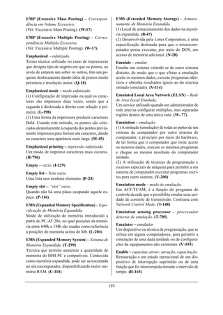 EMP (Excessive Mass Posting) – Correspon-                  EMS (Extended Memory Storage) – Armaze-
dência em Volume Excessivo.                                namento de Memória Estendida.
(Ver: Excessive Mass Posting). (W-17)                      (1) Local de armazenamento dos dados na memó-
                                                           ria expandida. (B-47)
EMP (Excessive Multiple Posting) – Corres-                 (2) Desenvolvida pela Lotus Corporation, é uma
pondência Múltipla Excessiva.                              especificação destinada para que o microcom-
(Ver: Excessive Multiple Posting). (W-17)                  putador possa executar, por meio do DOS, um
Emphasized – enfatizado.                                   acesso de memória adicional. (N-28)
Termo técnico utilizado no ramo de impressoras             Emulate – emular.
que designa tipo de negrito em que os pontos, ao           Emular um sistema valendo-se de outro sistema
invés de estarem um sobre os outros, têm um pe-            distinto, de modo que o que efetue a emulação
queno deslocamento dando idéia de pontos muito             aceite os mesmos dados, execute programas idên-
próximos e resolução maior. (Q-18)                         ticos e obtenha resultados iguais ao do sistema
                                                           imitado (emulado). (V-114)
Emphasized mode – modo enfatizado.
(1) Configuração de impressão na qual os carac-            Emulated Local Area Network (ELAN) – Rede
teres são impressos duas vezes, sendo que a                de Área Local Emulada.
segunda é deslocada à direita com relação à pri-           Um serviço utilizado quando um administrador de
                                                           rede precisa configurar múltiplas, mas separadas
meira. (L-198)
                                                           regiões dentro de uma única rede. (W- 77)
(2) Uma forma da impressora produzir caracteres
Bold. Usando este método, os pontos são colo-              Emulation – emulação.
cados aleatoriamente à esquerda dos pontos previa-         (1) A imitação (emulação) de todas as partes de um
mente impressos para formar um caractere, dando            sistema de computador por outro sistema de
ao caractere uma aparência mais larga. (M-45)              computador, a princípio por meio do hardware,
                                                           de tal forma que o computador que imite aceite
Emphasized printing – impressão enfatizada.                os mesmos dados, execute os mesmos programas
Um modo de imprimir caracteres mais escuros.               e chegue ao mesmo resultado do computador
(H-796)                                                    imitado.
                                                           (2) A utilização de técnicas de programação e
Empty – vazio. (I-229)                                     recursos especiais de máquina para permitir a um
Empty list – lista vazia.                                  sistema de computador executar programas escri-
Uma lista sem nenhum elemento. (F-24)                      tos para outro sistema. (V-200)

Empty slot – “slot” vazio.                                 Emulation mode – modo de emulação.
                                                           Em ACF/TCAM, é a função do programa de
Quando não há uma placa ocupando aquele es-
                                                           controle da rede que o possibilita emular uma uni-
paço. (P-116)
                                                           dade de controle de transmissão. Contrasta com
EMS (Expanded Memory Specification) – Espe-                Network Control Mode. (T-148)
cificação de Memória Expandida.                            Emulation sensing processor – processador
Modo de utilização de memória introduzido a                detector de emulação. (T-705)
partir do PC-AT 286, no qual posições da memó-
ria entre 640k e 1Mb são usadas como referência            Emulator – emulador.
                                                           Um dispositivo ou técnica de programação, que se
a posições de memória acima de Mb. (L-204)
                                                           utiliza em alguns computadores, para permitir a
EMS (Expanded Memory System) – Sistema de                  simulação de uma dada unidade ou de configura-
Memória Expandida. (T-299)                                 ções de equipamentos não existentes. (V-193)
Técnica que permite aumentar a quantidade de               Enable – capacitar, ativar; ativação, capacitação.
memória do IBM-PC e compatíveis. Conhecida                 Restauração a um estado operacional de um dis-
como memória expandida, pode ser acrescentada              positivo de interrupção suprimido ou de uma
ao microcomputador, disponibilizando maior me-             função que foi interrompida durante o intervalo de
mória RAM. (U-118)                                         tempo. (R-163)


                                                     159
 
