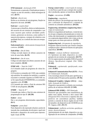 END statement – declaração END.                                 Energy conservation – conservação de energia.
Normalmente a expressão é finalizada por ponto e                Lei da física a qual diz que a energia não se perde,
vírgula; se este for omitido, é dada mensagem de                não é produzida, apenas se transforma. (K-161)
erro. (D-37)                                                    Engine – mecanismo. (V-690)
End test – fim de teste.                                        Engineering – engenharia.
Refere-se ao término de um programa, função ou                  Ramo da ciência e da tecnologia que trata do pro-
dispositivo de teste. (S-165)                                   jeto e utilização de dispositivos e sistemas de
                                                                controle ou comando automáticos. (D-224)
End user – usuário final.
A pessoa que se beneficia, direta ou indiretamente,             Engineering calculations (engineering time) –
dos recursos de um sistema de computador e usa                  tempo de manutenção.
esses recursos para realizar atividades profis-                 Relativo à engenharia de hardware, o total de tem-
                                                                po em que a máquina está parada para os testes de
sionais, gerenciais ou técnicas, como análise fi-
                                                                rotina, não interessando se o equipamento está bom
nanceira da empresa, o preparo de relatórios com
                                                                ou se apresenta algum defeito, isto é, trata-se de um
qualidade final, ou o controle dos itens em estoque.            tempo gasto em testes preventivos. (T-572)
(S-279)
                                                                Engineering tool – ferramenta de engenharia.
End-around carry – deslocamento (transporte) de                 Programa especial auxiliar que fornece funções
contorno. (S-269)                                               complexas para o desenvolvimento de aplicações
                                                                específicas. (R-400)
End-of-line – fim de linha.
Código enviado depois do último caractere de                    Enhance – avançar, melhorar; manutenção.
texto de uma linha. (K-19)                                      (1) Aprimorar um dado, dispositivo ou confi-
                                                                guração de um sistema de computador. (R-173)
End-of-text – fim de texto.                                     (2) Um superconjunto do padrão EMS (Expanded
Código enviado depois do último caractere de um                 Memory Specification) original. (Ver: EMS).
texto completo. (K-64)                                          (F-143)
ENDCASE – “final do CASE”.                                      Enhanced – aprimorado, aperfeiçoado, avan-
(1) Comando usado em programas de várias lin-                   çado. (I-283)
guagens.                                                        Enhanced Communication Port (ECP) – Porta
(2) Executa os comandos do CASE cuja condição                   de Comunicação Avançada.
seja satisfeita. Se condição for satisfeita, o controle         Uma tecnologia desenvolvida para aperfeiçoar a
executará o comando seguinte ao ENDCASE ou,                     entrada/saída (I/O) para portas paralelas. (W-56)
se for especificado (OTHERWISE), os comandos
                                                                Enhanced Graphics Adapter (EGA) – Adap-
seguintes a ele. (T-108)
                                                                tador Avançado de Gráficos.
(3) Comando que indica o final da estrutura DO                  Dispositivo que permite a exibição com resolução
CASE de um programa. (R-230)                                    gráfica de no máximo 640x400. (V-549)
ENDIF – “final do IF”.                                          Enhanced IDE (EIDE) – IDE Otimizada.
Comando que indica o final de uma estrutura de                  Protocolo que possibilita uma transferência de
programação do tipo IF. (R-230)                                 dados mais rápida. Permite a dois canais IDE
                                                                (Integrated Drive Electronics) suportar dois dis-
Endow – dotar.
                                                                positivos em coexistência pacífica; também
Dar a um programa determinadas capacidades.                     permite a conexão de discos rígidos de até 8 GB
(K-1)                                                           de tamanho e de dispositivos de CD-ROM em um
Endpoint – ponto final.                                         PC. Supera a IDE. (W-17)
Num dispositivo de exposição (display), ponto de                Enhancement – melhoria, acréscimo, aperfeiçoa-
inserção das coordenadas da tela para o qual será               mento; desenvolvimento.
deslocado o dispositivo de escrita para represen-               Aprimoramento de um dado, dispositivo ou con-
tação visual. (T-75)                                            figuração de um sistema de computador. (V-415)


                                                          161
 