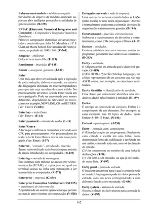 Enhancement module – módulo avançado.                     Enterprise network – rede de empresa.
Servidores de arquivo de módulo avançado su-              Uma enterprise network conecta todas as LANs
portam abrir múltiplos protocolos e utilidades de         (redes locais) de uma única organização. O termo
gerenciamento. (B-178)                                    é normalmente usado para a conexão de redes de
ENIAC (Electronic Numerical Integrator and                organizações extremamente grandes. (B-184)
Computer) – Computador e Integrador Numérico              Entertainment – diversão, entretenimento.
Eletrônico.                                               Softwares e equipamentos de diversões e entre-
Primeiro computador eletrônico universal proje-           tenimento, como CDs com jogos e filmes. (A-17)
tado e construído por John M. Mauchly e J.P E
Ckert, na Moore School, Universidade de Pennsyl-          Entities – entidades.
vania, no período de 1943/1946. (V-568).                  Existem entidades externas e internas, usadas em
                                                          programas; geralmente são variáveis ou constantes.
Enqueue – enfileirar.
                                                          (D-203)
Colocar itens numa fila. (T-123)
                                                          Entity – entidade.
Enrollment – inscrição. (F-145)
                                                          (1) Alguma coisa em cima da qual o dado será gra-
Ensure – assegurar, garantir. (J-182)                     vado. (E-489)
Enter                                                     (2) Em HTML (HyperText Markup Language), um
Uma tecla que deve ser acionada após a digitação          código representante de um caractere que não seja
de cada instrução, dado ou comando, na maioria            ASCII como, por exemplo, os caracteres acen-
das linguagens utilizadas em microcomputadores            tuados.
para que este seja reconhecido como válido. No            Entity identifier – identificador de entidade.
processamento de textos, a tecla Enter inicia um          Uma chave que unicamente identifica uma enti-
novo parágrafo. Pode ser encontrada com nomes             dade ou dados relacionados à entidade. (E-489)
diferentes, dependendo do fabricante do micro,
como por exemplo, NEW LINE, CR ou RETURN.                 Entlen
(Ver: Enter). (V-604)                                     É um tipo de convenção de variáveis. Entlen é o
                                                          comprimento de um elemento. Por exemplo: se
Enter key – tecla Enter.
                                                          cada elemento tem 10 bytes de dados, então
(Ver: Enter). (U-44)
                                                          Entlen=3+10=13 bytes. (N-181)
Enter password – entrada de senha. (L-16)
                                                          Entrant – participante. (J-730)
Enter/Return
A tecla que confirma os comandos, enviando-os à           Entry – entrada, item, componente.
CPU para processamento. Nos processadores de              (1) Uma declaração em um programa. Geralmente
texto, a tecla Enter/Return inicia um novo pará-          cada entrada é escrita em uma linha, numa
grafo. (Ver: Enter). (I-37)                               determinada forma de codificação e perfurada em
                                                          um cartão, contendo cada um, uma só declaração
Entered – “entrado”, introduzido, inserido.               de entrada.
Termo muito utilizado na informática para entrada         (2) Um componente ou membro de uma linha de
de dados introduzidos no computador. (R-239)              declarações. (T-96)
Entering – entrada de mensagens.                          (3) Um item a ser incluído, ou que já foi incluí-
Em sistemas com método de acesso por teleco-              do numa lista. (V-697)
municação (TCAM), é o processo no qual um
                                                          Entry point – ponto de entrada.
terminal coloca na linha uma mensagem a ser
                                                          O local em uma rotina para o qual o controle pode
transmitida ao computador. (R-271)
                                                          ser usado. Um programa pode ter vários pontos de
Enterprise – empresa. (G-69e)                             entrada, cada um deles correspondendo a uma
                                                          diferente função a ser executada. (G-484)
Enterprise Connection Architecture (ESCON)
– arquitetura de interconexão.                            Entry system – sistema de entrada.
Arquitetura de um sistema operacional que permite         Sistema voltado exclusivamente para a entrada de
a conexão entre sistemas de computação. (V-528)           dados. (V-697)

                                                    162
 