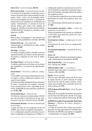 Entry-level – nível de entrada. (H-611)                   configuração específica necessária para executá-lo.
                                                          (2) Os dispositivos específicos necessários para a
Entry-level system – sistema de nível de entrada.
                                                          leitura do programa e dos dados (leitora de cartões,
Um sistema de computador considerado como o
                                                          fita magnética, disco).
mínimo necessário para o processamento de apli-
                                                          (3) Os dispositivos específicos envolvidos na saída
cações “sérias”, como o uso de planilhas eletrô-
                                                          (perfuradora de cartão, fita magnética, disco, im-
nicas ou processadores de textos. A definição de
                                                          pressora).
sistema de nível de entrada tem-se modificado com
                                                          (4) A determinação (identificação) dos arquivos.
rapidez. Anteriormente, os sistemas de nível de
                                                          (T-160)
entrada tinham pelo menos uma unidade de
disquete de 160 KB, um monitor monocromático              Environment parameter values – valores de
e 64 KB de RAM. Tornaram-se, entretanto, muito            parâmetros do meio físico.
superiores. (A-97)                                        Valores de parâmetros que ajustam ou configuram
                                                          o meio físico para operar de acordo com o pro-
ENUM
Palavra-chave da linguagem C que enumera, em              grama. (K-4,A-2)
seqüência, uma quantidade de constantes. (U-572)          Environment setting – configuração do meio
Enumerated type – tipo enumerado.                         físico.
Armazenagem ou classificação de dados usando              Assentamento do meio físico ou equipamento.
números. (K-48)                                           (K-135)

Envelope – envelope.                                      Environment-dependent – dependente do meio.
Um grupo de dígitos binários formado como um              (G-616)
argumento de byte, por número de bits adicionais,         Envoy 1.0
necessários à operação de uma rede de dados.              Programa público eletrônico que permite qualquer
(T-49)                                                    visão e distribuição de documentos. (C-92)
Envelope format – formato de envelopes.                   EOF (End Of File) – Fim De Arquivo.
A indústria padronizou os formatos de envelopes           (Ver: End Of File). (T-83)
para simplificar o seu processo de especificação.
(W-67)                                                    EOR (Exclusive OR) – “ou exclusivo”.
                                                          Operador lógico que indica “ou exclusivo”. (Ver:
Environment – meio físico, ambiente, configu-             Exclusive OR). (N-155)
ração.
(1) Em DPPX, uma coleção identificada de recur-           Epoch – época, período.
sos lógicos e físicos usados para suportar a exe-         Intervalo entre elementos sucessivos de um sinal
cução de uma função.                                      de tempo discreto ou entre amostras de tempo
(2) Termo que define instalações de processamento         discreto de um sinal de tempo contínuo. Geral-
de dados, considerada em conjunto, incluindo              mente, para um dado sinal os períodos são de du-
certas caractereísticas como: capacidade de me-           ração contínua. (V-175)
mória, modalidade de processamento, periféricos           EPP (Enhanced Parallel Port) – Porta Paralela
etc. (V-83, 198)                                          Melhorada.
Environment block – cadeia de meio.                       Sigla nome de um padrão de interface que permite
Um bloco de caracteres na representação ASCIIZ            um alto fluxo de informações, devido à sua arqui-
que está associado a cada processo de um “pro-            tetura. Comumente usada em impressoras. (C-32)
cesso-pai” (que gera outros processos). (N-124)           EPROM (Erasable Programmable Read Only
Environment division – divisão de identificação           Memory) – Memória de Leitura Apagável e
do meio físico.                                           Programável.
A parte (divisão) de um programa escrito em               (1) Chips de memória não-voláteis que são pro-
COBOL que contém as seguintes informações:                gramados em uma etapa posterior à sua fabricação.
(1) A configuração específica (hardware) neces-           Diferentes dos PROMs, pois podem ser apagados
sária à compilação do programa em COBOL e a               e reprogramados em seguida. (U-203)

                                                    163
 
