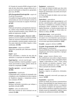 (2) Variação de memória ROM extinguível (pela                Equipment – equipamento.
ação de raios ultravioleta, energia elétrica etc.) e         (1) A parte da estação de dados que atua como
gravável (utilizando-se dispositivos apropriados             fonte e ligação de dados e provê recursos para as
para isso). (V-671)                                          funções de comunicação, de acordo com um pro-
                                                             tocolo definido.
EPS (Encapsulated PostScript) file – arquivo de              (2) Tanto um receptor de dados como um trans-
PostScript Encapsulado.                                      missor. (G-312)
Um padrão de imagens gráficas de alta resolução
armazenadas por meio de instruções escritas na               Equivalence – equivalência.
linguagem de descrição de páginas PostScript.                Um operador lógico tendo a propriedade de: se P,
(E-153)                                                      Q, R etc. são declarações, então a equivalência de
                                                             P, Q, R etc. é verdadeira se, e somente se, todas as
EPSON                                                        declarações forem verdadeiras ou falsas. Em
Fabricante de hardware, principalmente impresso-             álgebra Booleana, as funções proporcionais são
ras, embora esteja entrando firmemente no mer-               equivalentes se, e somente se, forem todas ver-
cado de microprocessadores. Hoje, EPSON é um                 dadeiras ou falsas. (T-189)
padrão de impressoras. (A-41)
                                                             Equivalence name – nome equivalente
EPSON extended graphics character table –                    Quando um programa ou comando referem-se a
tabela de caracteres gráficos estendida da EPSON.            um arquivo ou a um dispositivo que possuam o
Tabela de caracteres estendida que contém carac-             mesmo nome, o sistema transforma o nome lógico
teres acentuados, caracteres gregos, caracteres grá-         em um nome equivalente predefinido. (S-82)
ficos para impressão de linhas, ângulos e áreas
                                                             Erasable – apagável, deletável. (J-553)
sombreadas. (O-100)
                                                             Erasable Programmable ROM (EPROM) –
Epson printer – impressora EPSON.
                                                             ROM apagável e programável.
Impressora produzida pela fabricante EPSON.                  Memória ROM (Read-Only Memory) que pode ser
(R-60)                                                       apagada por uma técnica específica e reprogra-
Equal – igual.                                               mada. (V-513)
Numa calculadora, o término de uma série de                  Erase – apagar, rasurar, eliminar, zerar.
operações e a exposição do resultado. (V-164).               Para substituir por zeros todos os dígitos binários
Equal sign key – tecla de sinal de igual.                    da memória principal. Num computador binário
Tecla que simboliza o sinal de igualdade (=), geral-         “apagar” é equivalente ao “clear”. “Clear” coloca
mente posicionada na parte superior direita do               zeros decimais na memória, enquanto “erase”
teclado do computador. (J-388)                               coloca pulsos codificados em “zeros – totais” em
                                                             todas as posições da memória. (T-203)
Equality operator – operador igualdade (==).
(D-490)                                                      Erased – apagado, eliminado.
                                                             Registros, arquivos ou aplicativos eliminados.
Equalization – equalização.                                  (R-240)
Compensação para o aumento de atenuação com
                                                             Erasing – apagando, removendo; que apaga, que
a freqüência, com a finalidade de nivelar a resposta
                                                             remove. (I-249)
de freqüência enquanto a temperatura perma-
nece constante. (V-137)                                      Ergonomics – ergonomia.
                                                             Estudo da relação das pessoas (caractereísticas
Equation – equação.
                                                             físicas e funcionalidade do corpo humano) com o
Qualquer declaração matemática que indique a
                                                             seu ambiente de trabalho (móveis e as máquinas
igualdade colocada. (I-87)
                                                             que utilizam). O objetivo da ergonomia é incor-
Equinox – placa de multiconexão.                             porar conforto, eficiência e segurança ao projeto de
Placa para conexão de vários terminais em um                 teclados, mesas de computadores, cadeiras e outros
sistema. (V-428)                                             elementos do ambiente de trabalho. (U-304)


                                                       164
 