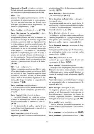 Ergonomic keyboard – teclado ergonômico.                    um determinado bloco de dados e sua conseqüente
Teclado feito mais apropriadamente para o homem,            correção. (R-379)
que torna a digitação menos cansativa. (J-740)
                                                            Error detecting – detecção de erro.
Error – erro.                                               (Ver: Error detector). (V-261)
Qualquer discrepância entre os valores corretos e
                                                            Error detection and correction – detecção e
os resultantes de uma operação ou processamento.
                                                            correção de erros.
Os erros que nos interessam são de dois tipos
                                                            Um processo usado durante a transferência de
principais: de software ou de programação e de
                                                            arquivos com a finalidade de descobrir discrepân-
hardware (equipamentos). (V-111)
                                                            cia entre os dados transmitidos e recebidos e, se
Error checking – verificação de erros. (V-701)              possível, solucioná-la. (G-258)
Error Checking and Correcting (ECC) – Veri-                 Error detector – detector de erros.
ficação e Correção de Erros.                                Um código no qual os erros ocorridos produzem
Procedimento utilizado por chips de memória ou              combinações proibitivas. O código de detecção de
placas-mães em chips de memória de paridade                 erros produz uma combinação incorreta se um
completa. A memória ECC usa alguma memória                  dígito tem um bit a mais ou a menos. (V-261)
extra dos chips de memória para informação de
                                                            Error diagnostic message – mensagem de diag-
paridade e para verificar a ocorrência de um erro
de memória. Se um erro de memória secundária                nóstico de erro.
ocorre, a lógica ECC irá controlá-lo. Com memória           Mensagens que irão dizer o tipo de erro ocorrido,
de paridade completa (um passo antes da ECC), o             sua localização e, muitas vezes, possíveis opções
usuário será alertado sobre um erro de memória e            para corrigi-lo. (J-533)
seu sistema irá parar. Com memória sem paridade,            Error flag – sinalização de erro.
ocorrerão resultados aleatórios, normalmente tra-           Indicador que acusa algum tipo de erro em
vamento e, possivelmente, destruição de dados.              comunicação de dados. (R-349)
(W-100)
                                                            Error handling – tratamento de erros.
Error code – código de erro.                                O modo pelo qual um programa processa os erros
Código ou caractere que tem por objetivo iden-              detectados durante o processamento, como um
tificar determinados erros em um programa. Pode             problema de acesso a uma unidade de disco ou
ser utilizado de duas formas se impresso como
                                                            pressão de uma tecla errada pelo usuário. (S-437)
informação indicativa de erro, ou relacionado
como o item de dados errados registrado na me-              Error log
mória, a fim de que possa tratá-lo adequadamente            Relativo à nomeação de um tipo de arquivo em que
em seguida. (V-242)                                         são armazenadas todas as mensagens de erro de
                                                            uma rede. (U-703)
Error condition – condição de erro.
O estado do resultado de um pedido para execução            Error message – mensagem de erro.
de instruções de um computador que é inválido.              Em programas aplicativos, uma mensagem apre-
(V-334)                                                     sentada na tela do computador indicando que foi
Error Control (EC) – Controle de Erros.                     detectado um erro e o programa não é capaz de
(1) Um sinal indicador do estado do modem,                  executar a operação solicitada. Contrasta com
expresso no mesmo por um sinal de luz quando a              mensagem de aviso (warning message). (V-599)
função de teste de erro na transmissão é ativada.           Error number – erro numérico.
(W-19)                                                      O número pelo qual a quantidade computada ou
(2) Em transmissão de dados, a parte de um                  medida difere do que deveria ser o valor correto.
protocolo que controla a detecção e, se possível, a         (T-598)
correção do erro. (I-89)
                                                            Error occurance – ocorrência de erros. (H-617)
Error correction – correção de erros.
Algoritmo que checa a validade de transmissão de            Error procedure – procedimento errado. (V-09)


                                                      165
 