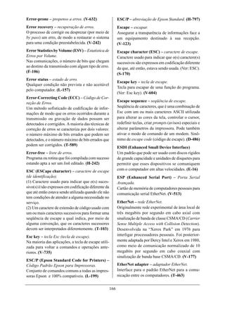 Error-prone – propenso a erros. (V-632)                     ESC/P – abreviação de Epson Standard. (H-797)
Error recovery – recuperação de erros.                      Escape – escapar.
O processo de corrigir ou desprezar (por meio de            Assegurar a transparência de informações face a
by pass) um erro, de modo a restaurar o sistema             um equipamento destinado à sua recepção.
para uma condição preestabelecida. (V-242)                  (V-123)
Error Statistics by Volume (ESV) – Estatística de           Escape character (ESC) – caractere de escape.
Erros por Volume.                                           Caractere usado para indicar que o(s) caractere(s)
Nas comunicações, o número de bits que chegam               sucessivos são expressos em codificação diferente
ao destino da transmissão com algum tipo de erro.           da que, até então, estava sendo usada. (Ver: ESC).
(F-106)
                                                            (S-170)
Error status – estado de erro.
                                                            Escape key – tecla de escape.
Qualquer condição não prevista e não aceitável
                                                            Tecla para escapar de uma função do programa.
pelo computador. (L-157)
                                                            (Ver: Esc key). (V-604)
Error-Correcting Code (ECC) – Código de Cor-
reção de Erros.                                             Escape sequence – seqüência de escape.
Um método sofisticado de codificação de infor-              Seqüência de caracteres, que é uma combinação de
mações de modo que os erros ocorridos durante a             Esc com um ou mais caracteres ASCII utilizada
transmissão ou gravação de dados possam ser                 para alterar as cores da tela, controlar o cursor,
detectados e corrigidos. A maioria das técnicas de          redefinir teclas, criar prompts (avisos) especiais e
correção de erros se caracteriza por dois valores:          alterar parâmetros da impressora. Pode também
o número máximo de bits errados que podem ser               ativar o modo de comando de um modem. Sinô-
detectados, e o número máximo de bits errados que           nimo de escape code (código de escape). (D-486)
podem ser corrigidos. (T-589)
                                                            ESDI (Enhanced Small Device Interface)
Error-free – livre de erros.                                Um padrão que pode ser usado com discos rígidos
Programa ou rotina que foi compilada com sucesso            de grande capacidade e unidades de disquetes para
estando apta a ser um link editado. (H-242)                 permitir que esses dispositivos se comuniquem
ESC (ESCape character) – caractere de escape                com o computador em altas velocidades. (E-16)
(de identificação).                                         ESP (Enhanced Serial Port) – Porta Serial
(1) Caractere usado para indicar que o(s) suces-            Avançada.
sivo(s) é/são expressos em codificação diferente da         Cartão de memória de computadores pessoais para
que até então estava sendo utilizada quando ele não         comunicação serial EtherNet. (V-513)
tem condições de atender a alguma necessidade no
serviço.                                                    EtherNet – rede EtherNet.
(2) Um caractere de extensão de código usado com            Originalmente rede experimental de área local de
um ou mais caracteres sucessivos para formar uma            três megabits por segundo em cabo axial com
seqüência de escape a qual indica, por meio de              sinalização de banda de classe CSMA/CD (Carrier
alguma convenção, que os caracteres sucessores              Sense Multiple Access with Collision Detection).
devem ser interpretados diferentemente. (T-103)             Desenvolvida na “Xerox Park” em 1976 para
Esc key – tecla Esc (tecla de escape).                      interligar processadores pessoais. Foi posterior-
Na maioria das aplicações, a tecla de escape utili-         mente adaptada por Dercy Intel e Xerox em 1980,
zada para voltar a comandos e operações ante-               como meio de comunicação normalizado de 10
riores. (V-735)                                             megabits por segundo em cabo coaxial com
                                                            sinalização de banda base CSMA/CD. (V-177)
ESC/P (Epson Standard Code for Printers) –
Código Padrão Epson para Impressoras.                       EtherNet adapter – adaptador EtherNet.
Conjunto de comandos comuns a todas as impres-              Interface para o padrão EtherNet para a comu-
soras Epson e 100% compatíveis. (L-199)                     nicação entre os computadores. (T-463)


                                                      166
 