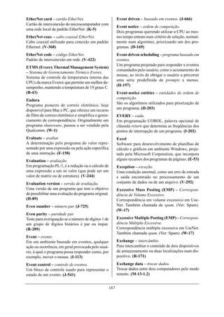 EtherNet card – cartão EtherNet.                              Event driven – baseado em eventos. (J-666)
Cartão de interconexão do microcomputador com
                                                              Event notice – ordem de competição.
uma rede local de padrão EtherNet. (K-5)
                                                              Dois programas querendo utilizar a CPU ao mes-
EtherNet coax – cabo coaxial EtherNet.                        mo tempo entram num critério de seleção, normal-
Cabo coaxial utilizado para conexão em padrão                 mente num algoritmo, priorizando um dos pro-
Ethernet. (V-368)                                             gramas. (D-169)
EtherNet code – código EtherNet.                              Event-driven scheduling – programa baseado em
Padrão de interconexão em rede. (V-422)                       eventos.
                                                              Um programa projetado para responder a eventos
ETMS (Everex Thermal Management System)
                                                              comandados pelo usuário, como o acionamento do
– Sistema de Gerenciamento Térmico Everex.
                                                              mouse, ao invés de obrigar o usuário a percorrer
Sistema de controle da temperatura interna das
                                                              uma série predefinida de prompts e menus.
CPUs da marca Everex que permite um melhor de-
                                                              (H-197)
sempenho, mantendo a temperatura de 19 graus C.
(B-43)                                                        Event-notice entities – entidades de ordem de
                                                              competição.
Eudora
                                                              São os algoritmos utilizados para priorização de
Programa pioneiro de correio eletrônico, hoje
disponível para Mac e PC, que oferece um recurso              um programa. (D-203)
de filtro de correio eletrônico e simplifica o geren-         EVERY – cada.
ciamento de correspondência. Originalmente um                 Em programação COBOL, palavra opcional de
programa shareware, passou a ser vendido pela                 cláusula return que determina as freqüências dos
Qualcomm. (W-1)                                               pontos de interrupção de um programa. (I-202)
Evaluate – avaliar.                                           Excel
A determinação pelo programa do valor repre-                  Software para desenvolvimento de planilhas de
sentado por uma expressão ou pela ação específica             cálculo e gráficos em ambiente Windows, proje-
de uma instrução. (F-158)                                     tado pela Microsoft Corporation, que incorpora
Evaluation – avaliação.                                       alguns recursos dos programas de páginas. (E-53)
Em programação PL/1, é a redução ou o cálculo de              Exception – exceção.
uma expressão a um só valor (que pode ser um                  Uma condição anormal, como um erro de entrada
valor de matriz ou de estrutura). (V-244)                     e saída encontrado no processamento de um
Evaluation version – versão de avaliação.                     conjunto de dados ou de um arquivo. (V-292)
Uma versão de um programa que tem o objetivo                  Excessive Mass Posting (EMP) – Correspon-
de possibilitar uma avaliação do programa original.           dência de Volume Excessivo.
(H-89)                                                        Correspondência em volume excessivo em Use-
Even number – número par. (J-725)                             Net. Também chamada de spam. (Ver: Spam).
                                                              (W-17)
Even parity – paridade par.
Teste para averiguação se o número de dígitos 1 de            Excessive Multiple Posting (EMP) – Correspon-
um grupo de dígitos binários é par ou ímpar.                  dência Múltipla Excessiva.
(R-289)                                                       Correspondência múltipla excessiva em UseNet.
                                                              Também chamada spam. (Ver: Spam). (W-17)
Event – evento.
Em um ambiente baseado em eventos, qualquer                   Exchange – intercâmbio.
ação ou ocorrência, em geral provocada pelo usuá-             Para intercambiar o conteúdo de dois dispositivos
rio, à qual o programa possa responder como, por              de armazenamento ou duas localizações num dis-
exemplo, mover o mouse. (I-113)                               positivo. (R-171)

Event control – controle de eventos.                          Exchange data – trocar dados.
Um bloco de controle usado para representar o                 Trocar dados entre dois computadores pelo modo
estado de um evento. (J-541)                                  remoto. (M-13-1.2)


                                                        167
 