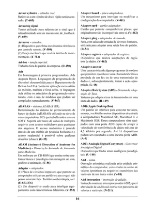 Actual cylinder – cilindro real.                           Adapter board – placa adaptadora.
Refere-se a um cilindro de disco rígido sendo aces-        Um mecanismo para interligar ou modificar a
sado. (T-603)                                              configuração do computador. (V-461)
Actuating signal                                           Adapter card – cartão adaptador.
Termo utilizado para referenciar o sinal que é             Cartão que permite compatibilizar placas, que
retroalimentado em um mecanismo de feedback.               originalmente são incompatíveis entre si. (V-462)
(V-699)                                                    Adapter plug – adaptador de tomada.
Actuator – atuador.                                        Peça, com saídas de tomadas de diversos formatos,
(1) Dispositivo que efetua movimentos eletrônicos          utilizada para adaptar uma saída fora do padrão.
por controle remoto. (V-509)                               (R-54)
(2) Braço mecânico que realiza tarefas de movi-            Adapter register – adaptador de registro.
mentação. (T-712)                                          Dispositivo que realiza adaptações de regis-
Ad-hoc – tarefa especial.                                  tros de dados. (V-462)
Trabalho fora do padrão da empresa. (D-450)                Adaptive answer
Ada                                                        Uma característica de alguns programas de modem
Em homenagem à primeira programadora, Ada                  que permitem reconhecer uma chamada telefônica
Augusta Byron. Linguagem de programação de                 provinda de um fax ou de uma transmissão de
alto nível desenvolvida para o Departamento de             dados e, subseqüentemente, tomar a ação apro-
Defesa dos EUA coordenar aplicações necessárias            priada. (L-48)
ao exército, marinha e força aérea. A linguagem            Adaptive Rate System (ARS) – Sistema de Adap-
Ada utiliza os princípios da programação estru-            tação de Taxa.
turada, com o uso de módulos que podem ser                 Sistema que adapta a taxa de transmissão em uma
compilados separadamente. (V-567)                          linha de dados. (H-149)
ADABAS – sistema ADABAS (BR).                              ADB (Apple Desktop Bus)
Denominação do sistema de gerenciamento de                 Um padrão de interface para conectar teclados,
banco de dados (ADABAS) utilizado na série de              mouses, trackballs e outros dispositivos de entrada
minicomputadores SID, que trabalha sob o sistema           a computadores Macintosh SE, Macintosh II e
SOFY. Suporta um banco de dados de múltiplos               Macintosh IIGS. Esses computadores vêm equi-
arquivos com acesso multichave para quaisquer              pados com uma porta ADB capaz de atingir a
dos arquivos. O acesso randômico é provido                 velocidade de transferência de dados máxima de
através de um critério de pesquisa booleana e o            4,5 kilobits por segundo. Até 16 dispositivos
acesso seqüencial é possível sobre qualquer                podem ser conectados a uma mesma porta ADB.
descritor (chave). (G-32)                                  (A-9)

ADAM (Animated Dissection of Anatomy for                   ADC (Analogic-Digital Conversor) – Conversor
Medicine) – Dissecação Animada de Anatomia                 Analógico/Digital.
para Medicina.                                             Dispositivo que traduz sinais analógicos para digi-
Um software em CD-ROM que ensina sobre ana-                tais. (U-140)
tomia básica e psicologia com mixagem de som,              Add – soma.
gráficos e animação. (C-86)                                Operação aritmética realizada pela unidade arit-
Adapter – adaptador.                                       mética do computador, consistindo na união de
(1) Placa de circuitos impressos que permite ao            valores (positivos ou negativos) numéricos das
computador utilizar um periférico para o qual não          variáveis de um único valor. (V-81)
possui uma interface. Também conhecido por port.           Add instruction – instrução de adição.
(U-673/276)                                                Instrução usada no microprocessador 6502, que é
(2) Um dispositivo usado para interligar equi-             abreviação de additional instruction para soma de
pamentos com características diferentes. (V-252)           valores e variáveis. (N-211)

                                                      16
 