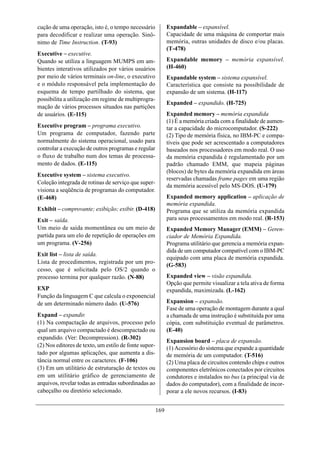 cução de uma operação, isto é, o tempo necessário            Expandable – expansível.
para decodificar e realizar uma operação. Sinô-              Capacidade de uma máquina de comportar mais
nimo de Time Instruction. (T-93)                             memória, outras unidades de disco e/ou placas.
                                                             (T-478)
Executive – executive.
Quando se utiliza a linguagem MUMPS em am-                   Expandable memory – memória expansível.
bientes interativos utilizados por vários usuários           (H-460)
por meio de vários terminais on-line, o executivo            Expandable system – sistema expansível.
e o módulo responsável pela implementação do                 Característica que consiste na possibilidade de
esquema de tempo partilhado do sistema, que                  expansão de um sistema. (H-117)
possibilita a utilização em regime de multiprogra-
                                                             Expanded – expandido. (H-725)
mação de vários processos situados nas partições
de usuários. (E-115)                                         Expanded memory – memória expandida
                                                             (1) É a memória criada com a finalidade de aumen-
Executive program – programa executivo.                      tar a capacidade do microcomputador. (S-222)
Um programa de computador, fazendo parte                     (2) Tipo de memória física, no IBM-PC e compa-
normalmente do sistema operacional, usado para               tíveis que pode ser acrescentado a computadores
controlar a execução de outros programas e regular           baseados nos processadores em modo real. O uso
o fluxo de trabalho num dos temas de processa-               da memória expandida é regulamentado por um
mento de dados. (E-115)                                      padrão chamado EMM, que mapeia páginas
                                                             (blocos) de bytes da memória expandida em áreas
Executive system – sistema executivo.
                                                             reservadas chamadas frame pages em uma região
Coleção integrada de rotinas de serviço que super-
                                                             da memória acessível pelo MS-DOS. (U-179)
visiona a seqüência de programas do computador.
(E-468)                                                      Expanded memory application – aplicação de
                                                             memória expandida.
Exhibit – comprovante; exibição; exibir. (D-418)             Programa que se utiliza da memória expandida
Exit – saída.                                                para seus processamentos em modo real. (R-153)
Um meio de saída momentânea ou um meio de                    Expanded Memory Manager (EMM) – Geren-
partida para um elo de repetição de operações em             ciador de Memória Expandida.
um programa. (V-256)                                         Programa utilitário que gerencia a memória expan-
                                                             dida de um computador compatível com o IBM-PC
Exit list – lista de saída.
                                                             equipado com uma placa de memória expandida.
Lista de procedimentos, registrada por um pro-
                                                             (G-583)
cesso, que é solicitada pelo OS/2 quando o
processo termina por qualquer razão. (N-88)                  Expanded view – visão expandida.
                                                             Opção que permite visualizar a tela ativa de forma
EXP                                                          expandida, maximizada. (L-162)
Função da linguagem C que calcula o exponencial
de um determinado número dado. (U-576)                       Expansion – expansão.
                                                             Fase de uma operação de montagem durante a qual
Expand – expandir.                                           a chamada de uma instrução é substituída por uma
(1) Na compactação de arquivos, processo pelo                cópia, com substituição eventual de parâmetros.
qual um arquivo compactado é descompactado ou                (E-40)
expandido. (Ver: Decompression). (R-302)
                                                             Expansion board – placa de expansão.
(2) Nos editores de texto, um estilo de fonte supor-         (1) Acessório do sistema que expande a quantidade
tado por algumas aplicações, que aumenta a dis-              de memória de um computador. (T-516)
tância normal entre os caracteres. (F-106)                   (2) Uma placa de circuitos contendo chips e outros
(3) Em um utilitário de estruturação de textos ou            componentes eletrônicos conectados por circuitos
em um utilitário gráfico de gerenciamento de                 condutores e instalados no bus (a principal via de
arquivos, revelar todas as entradas subordinadas ao          dados do computador), com a finalidade de incor-
cabeçalho ou diretório selecionado.                          porar a ele novos recursos. (I-83)


                                                       169
 