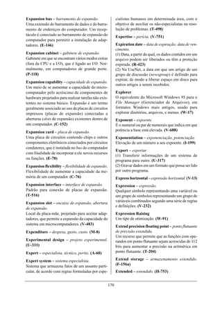 Expansion bus – barramento de expansão.                     cialistas humanos em determinada área, com o
Uma extensão do barramento de dados e do barra-             objetivo de auxiliar os não-especialistas na reso-
mento de endereços do computador. Um recep-                 lução de problemas. (T-498)
táculo é conectado ao barramento de expansão do             Expertise – perícia. (V-751)
computador para permitir a instalação de adap-
tadores. (E-146)                                            Expiration date – data de expiração; data de ven-
                                                            cimento.
Expansion cabinet – gabinete de expansão.                   (1) Data, a partir da qual, os dados contidos em um
Gabinete em que se encontram vários modos extras            arquivo podem ser liberados ou têm a proteção
(fora da CPU e a I/O), que é ligado ao I/O. Nor-            expirada. (R-423)
malmente, em computadores de grande porte.                  (2) Na UseNet, a data em que um artigo de um
(P-118)                                                     grupo de discussão (newsgroup) é definido para
                                                            expirar, de modo a liberar espaço em disco para
Expansion capability – capacidade de expansão.
                                                            outros artigos a serem recebidos.
Um meio de se aumentar a capacidade do micro-
computador pelo acréscimo de componentes de                 Explorer
hardware projetados para realizar tarefas não exis-         O equivalente do Microsoft Windows 95 para o
tentes no sistema básico. Expansão é um termo               File Manager (Gerenciador de Arquivos), em
geralmente associado ao uso de placas de circuitos          formatos Windows mais antigos, usado para
impressos (placas de expansão) conectadas a                 explorar diretórios, arquivos, e menus. (W-17)
aberturas (slots de expansão) existentes dentro de          Exponent – expoente.
um computador. (C-152)                                      É o numeral ou par de numerais que indica em que
Expansion card – placa de expansão.                         potência a base está elevada. (V-688)
Uma placa de circuitos contendo chips e outros              Exponentiation – exponenciação, potenciação.
componentes eletrônicos conectados por circuitos            Elevação de um número a seu expoente. (I-199)
condutores, que é instalada no bus do computador
                                                            Export – exportar.
com finalidade de incorporar a ele novos recursos
                                                            (1) Transferir informações de um sistema de
ou funções. (E-70)
                                                            programa para outro. (U-317)
Expansion flexibility – flexibilidade de expansão.          (2) Gravar dados em um formato que possa ser lido
Flexibilidade de aumentar a capacidade da me-               por outro programa.
mória de um computador. (C-76)                              Express horizontal – expressão horizontal. (V-13)
Expansion interface – interface de expansão.                Expression – expressão.
Padrão para conexão de placas de expansão.                  Qualquer símbolo representando uma variável ou
(T-516)                                                     um grupo de símbolos representando um grupo de
                                                            variáveis combinados segundo uma série de regras
Expansion slot – encaixe de expansão, abertura
                                                            e definições. (V-232)
de expansão.
Local da placa-mãe, projetado para aceitar adap-            Expression Raising
tadores, que permite a expansão da capacidade do            Um tipo de otimização. (W-91)
sistema em microcomputadores. (V-483)
                                                            Extend precision floating point – ponto flutuante
Expenditure – despesa, gasto, custo. (M-8)                  de precisão estendida.
                                                            Um recurso que permite que as funções com ope-
Experimental design – projeto experimental.                 randos em ponto flutuante sejam acrescidas de 112
(U-331)                                                     bits para aumentar a precisão na aritmética em
Expert – especialista, técnico, perito. (A-60)              ponto flutuante. (T-204)

Expert system – sistema especialista.                       Extend storage – armazenamento estendido.
Sistema que armazena fatos de um assunto parti-             (F-156a)
cular, de acordo com regras formuladas por espe-            Extended – estendido. (H-753)


                                                      170
 