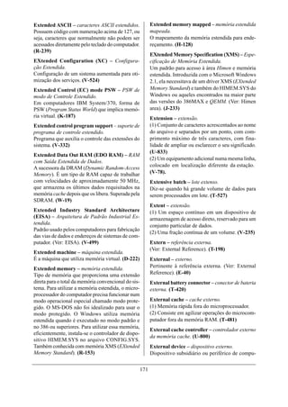 Extended ASCII – caracteres ASCII estendidos.               Extended memory mapped – memória estendida
Possuem código com numeração acima de 127, ou               mapeada.
seja, caracteres que normalmente não podem ser              O mapeamento da memória estendida para ende-
acessados diretamente pelo teclado do computador.           reçamento. (H-128)
(R-239)
                                                            EXtended Memory Specification (XMS) – Espe-
EXtended Configuration (XC) – Configura-                    cificação de Memória Estendida.
ção Estendida.                                              Um padrão para acesso à área Himen e memória
Configuração de um sistema aumentada para oti-              estendida. Introduzida com o Microsoft Windows
mização dos serviços. (V-524)                               2.1, ela necessitava de um driver XMS (EXtended
Extended Control (EC) mode PSW – PSW de                     Memory Standard) e também do HIMEM.SYS do
modo de Controle Estendido.                                 Windows ou aqueles encontrados na maior parte
Em computadores IBM System/370, forma de                    das versões do 386MAX e QEMM. (Ver: Himen
PSW (Program Status World) que implica memó-                area). (J-233)
ria virtual. (K-187)                                        Extension – extensão.
Extended control program support – suporte de               (1) Conjunto de caracteres acrescentados ao nome
programa de controle estendido.                             do arquivo e separados por um ponto, com com-
Programa que auxilia o controle das extensões do            primento máximo de três caracteres, com fina-
sistema. (V-332)                                            lidade de ampliar ou esclarecer o seu significado.
                                                            (U-833)
Extended Data Out RAM (EDO RAM) – RAM
                                                            (2) Um equipamento adicional numa mesma linha,
com Saída Estendida de Dados.
                                                            colocado em localização diferente da estação.
A sucessora da DRAM (Dynamic Random-Access
Memory). É um tipo de RAM capaz de trabalhar                (V-78).
com velocidades de aproximadamente 50 MHz,                  Extensive batch – lote extenso.
que armazena os últimos dados requisitados na               Diz-se quando há grande volume de dados para
memória cache depois que os libera. Superada pela           serem processados em lote. (T-527)
SDRAM. (W-19)
                                                            Extent – extensão.
Extended Industry Standard Architecture                     (1) Um espaço contínuo em um dispositivo de
(EISA) – Arquitetura de Padrão Industrial Es-               armazenagem de acesso direto, reservado para um
tendida.                                                    conjunto particular de dados.
Padrão usado pelos computadores para fabricação
                                                            (2) Uma fração contínua de um volume. (V-235)
das vias de dados e endereços de sistemas de com-
putador. (Ver: EISA). (V-499)                               Extern – referência externa.
                                                            (Ver: External Reference). (T-198)
Extended machine – máquina estendida.
É a máquina que utiliza memória virtual. (D-222)            External – externo.
                                                            Pertinente à referência externa. (Ver: External
Extended memory – memória estendida.
Tipo de memória que proporciona uma extensão                Reference). (E-40)
direta para o total da memória convencional do sis-         External battery connector – conector de bateria
tema. Para utilizar a memória estendida, o micro-           externa. (T-420)
processador do computador precisa funcionar num
modo operacional especial chamado modo prote-               External cache – cache externo.
gido. O MS-DOS não foi idealizado para usar o               (1) Memória rápida fora do microprocessador.
modo protegido. O Windows utiliza memória                   (2) Consiste em agilizar operações do microcom-
estendida quando é executado no modo padrão e               putador fora da memória RAM. (T-481)
no 386 ou superiores. Para utilizar essa memória,
                                                            External cache controller – controlador externo
eficientemente, instala-se o controlador de dispo-
                                                            da memória cache. (U-800)
sitivo HIMEM.SYS no arquivo CONFIG.SYS.
Também conhecida com memória XMS (EXtended                  External device – dispositivo externo.
Memory Standard). (R-153)                                   Dispositivo subsidiário ou periférico de compu-


                                                      171
 