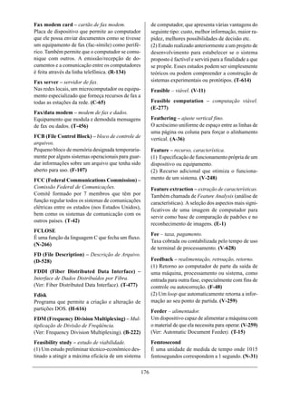 Fax modem card – cartão de fax modem.                     de computador, que apresenta várias vantagens do
Placa de dispositivo que permite ao computador            seguinte tipo: custo, melhor informação, maior ra-
que ele possa enviar documentos como se tivesse           pidez, melhores possibilidades de decisão etc.
um equipamento de fax (fac-símile) como perifé-           (2) Estudo realizado anteriormente a um projeto de
rico. Também permite que o computador se comu-            desenvolvimento para estabelecer se o sistema
nique com outros. A emissão/recepção de do-               proposto é factível e servirá para a finalidade a que
cumentos e a comunicação entre os computadores            se propõe. Esses estudos podem ser simplesmente
é feita através da linha telefônica. (R-134)              teóricos ou podem compreender a construção de
Fax server – servidor de fax.                             sistemas experimentais ou protótipos. (T-614)
Nas redes locais, um microcomputador ou equipa-           Feasible – viável. (V-11)
mento especializado que forneça recursos de fax a
todas as estações da rede. (C-65)                         Feasible computation – computação viável.
                                                          (E-277)
Fax/data modem – modem de fax e dados.
Equipamento que modula e demodula mensagens               Feathering – ajuste vertical fino.
de fax ou dados. (T-456)                                  O acréscimo uniforme de espaço entre as linhas de
                                                          uma página ou coluna para forçar o alinhamento
FCB (File Control Block) – bloco de controle de           vertical. (A-36)
arquivos.
Pequeno bloco de memória designada temporaria-            Feature – recurso, característica.
mente por alguns sistemas operacionais para guar-         (1) Especificação de funcionamento própria de um
dar informações sobre um arquivo que tenha sido           dispositivo ou equipamento.
aberto para uso. (F-107)                                  (2) Recurso adicional que otimiza o funciona-
FCC (Federal Communications Commission) –                 mento de um sistema. (V-248)
Comissão Federal de Comunicações.                         Feature extraction – extração de características.
Comitê formado por 7 membros que têm por                  Também chamada de Feature Analysis (análise de
função regular todos os sistemas de comunicações          características). A seleção dos aspectos mais signi-
elétricas entre os estados (nos Estados Unidos),
                                                          ficativos de uma imagem de computador para
bem como os sistemas de comunicação com os
                                                          servir como base de comparação de padrões e no
outros países. (T-42)
                                                          reconhecimento de imagens. (E-1)
FCLOSE
                                                          Fee – taxa, pagamento.
É uma função da linguagem C que fecha um fluxo.
                                                          Taxa cobrada ou contabilizada pelo tempo de uso
(N-266)
                                                          de terminal de processamento. (V-628)
FD (File Description) – Descrição de Arquivo.
(D-528)                                                   Feedback – realimentação, retroação, retorno.
                                                          (1) Retorno ao computador de parte da saída de
FDDI (Fiber Distributed Data Interface) –                 uma máquina, processamento ou sistema, como
Interface de Dados Distribuídos por Fibra.                entrada para outra fase, especialmente com fins de
(Ver: Fiber Distributed Data Interface). (T-477)          controle ou autocorreção. (F-48)
Fdisk                                                     (2) Um loop que automaticamente retorna a infor-
Programa que permite a criação e alteração de             mação ao seu ponto de partida. (V-259)
partições DOS. (H-616)                                    Feeder – alimentador.
FDM (Frequency Division Multiplexing) – Mul-              Um dispositivo capaz de alimentar a máquina com
tiplicação de Divisão de Freqüência.                      o material de que ela necessita para operar. (V-259)
(Ver: Frequency Division Multiplexing). (B-222)           (Ver: Automatic Document Feeder). (T-15)
Feasibility study – estudo de viabilidade.                Femtosecond
(1) Um estudo preliminar técnico-econômico des-           É uma unidade de medida de tempo onde 1015
tinado a atingir a máxima eficácia de um sistema          fentosegundos correspondem a 1 segundo. (N-31)

                                                    176
 